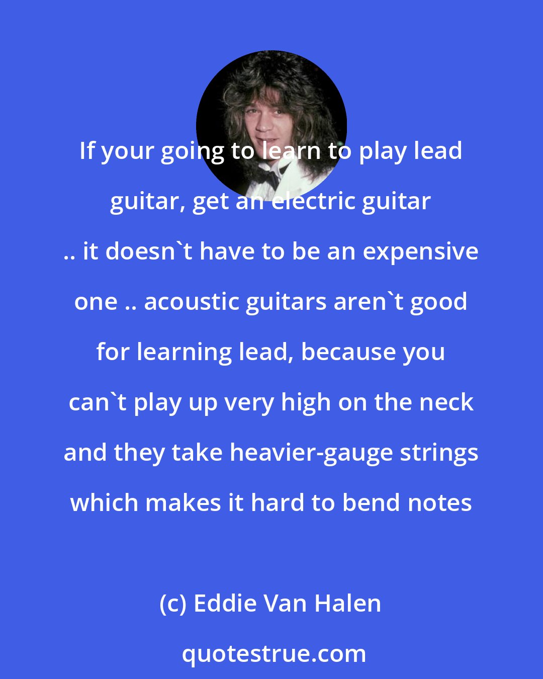 Eddie Van Halen: If your going to learn to play lead guitar, get an electric guitar .. it doesn't have to be an expensive one .. acoustic guitars aren't good for learning lead, because you can't play up very high on the neck and they take heavier-gauge strings which makes it hard to bend notes