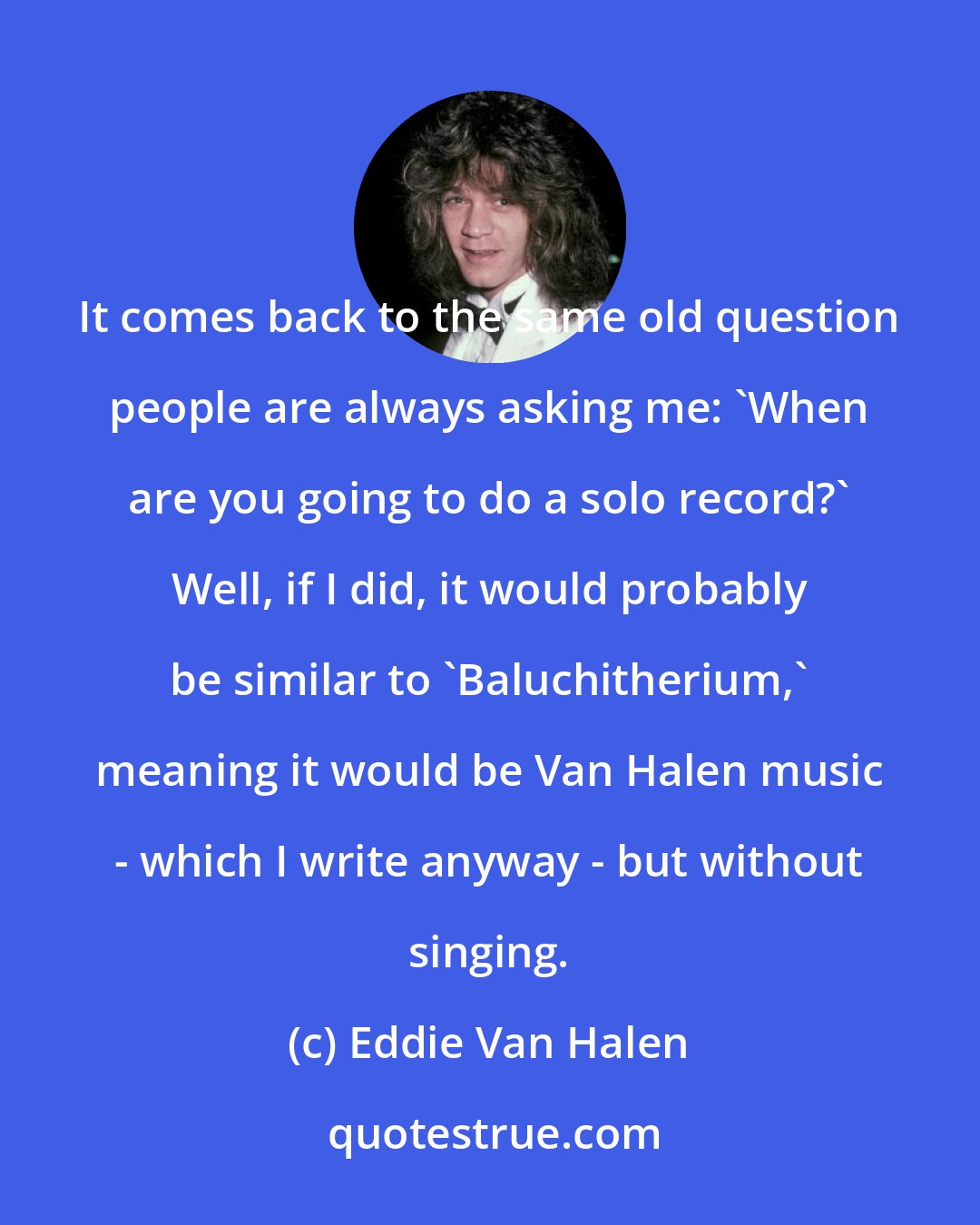 Eddie Van Halen: It comes back to the same old question people are always asking me: 'When are you going to do a solo record?' Well, if I did, it would probably be similar to 'Baluchitherium,' meaning it would be Van Halen music - which I write anyway - but without singing.