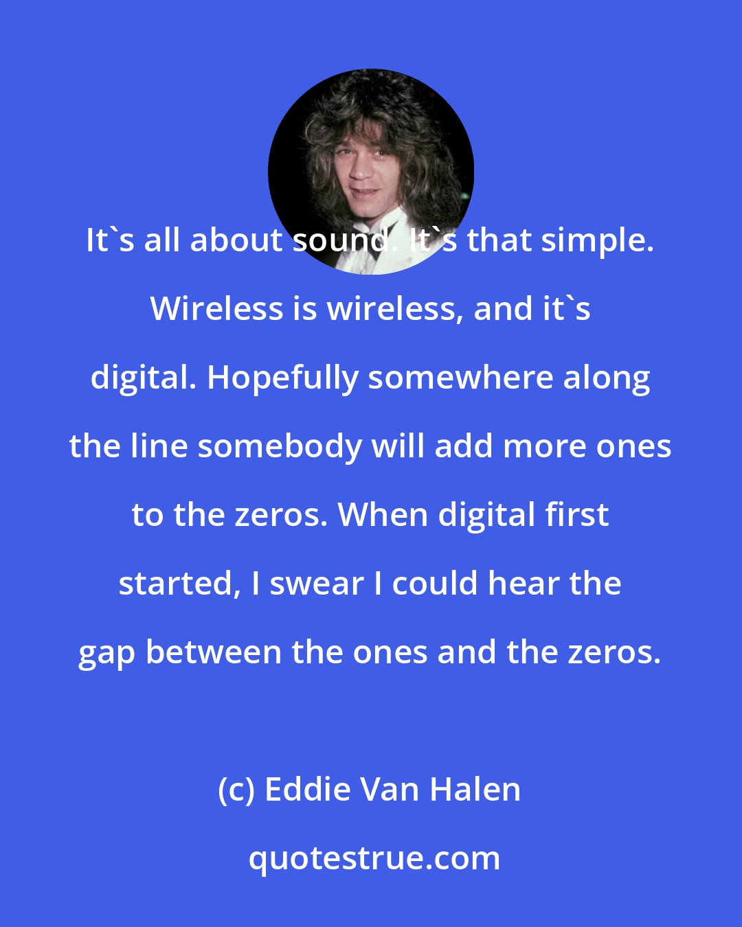 Eddie Van Halen: It's all about sound. It's that simple. Wireless is wireless, and it's digital. Hopefully somewhere along the line somebody will add more ones to the zeros. When digital first started, I swear I could hear the gap between the ones and the zeros.