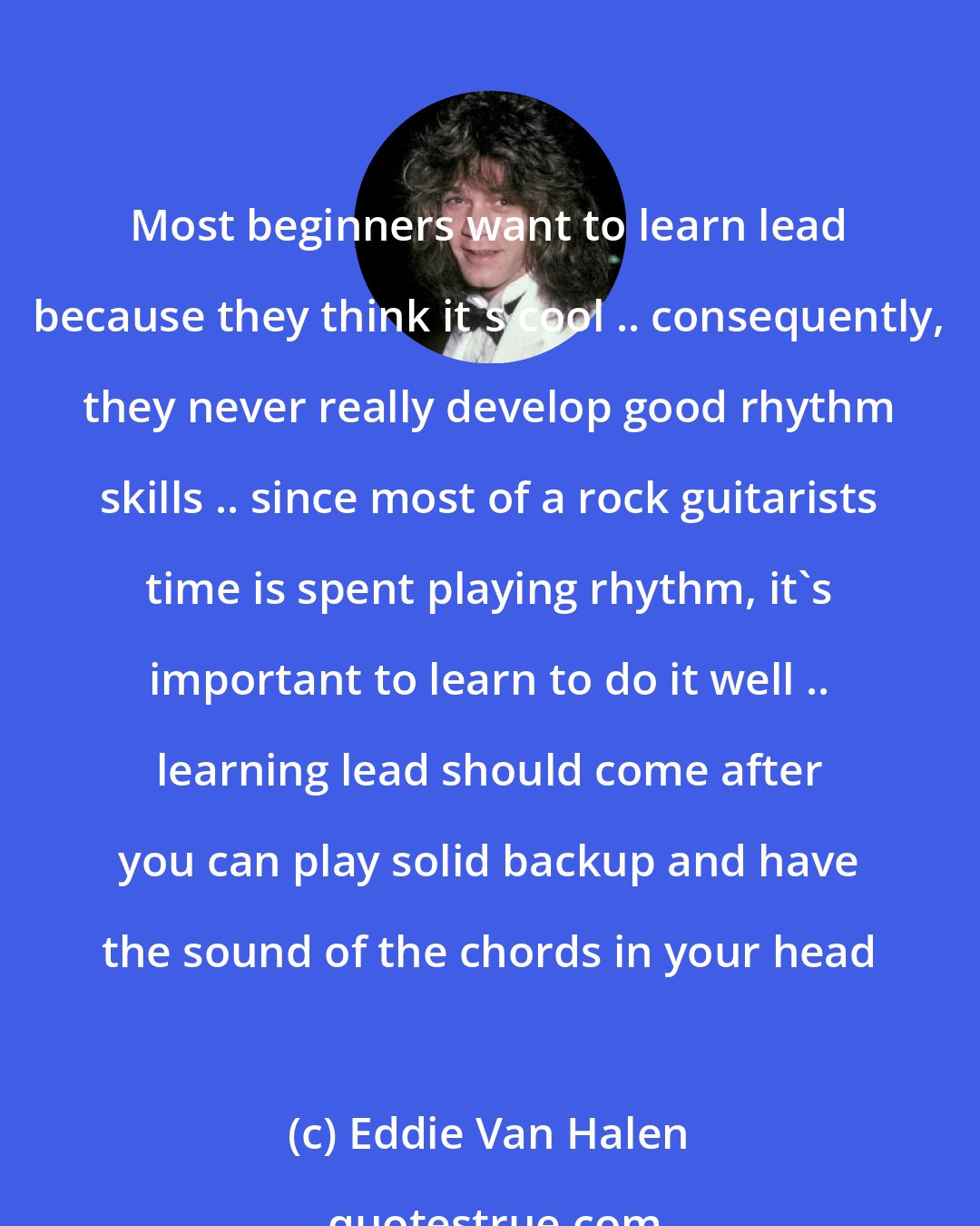 Eddie Van Halen: Most beginners want to learn lead because they think it's cool .. consequently, they never really develop good rhythm skills .. since most of a rock guitarists time is spent playing rhythm, it's important to learn to do it well .. learning lead should come after you can play solid backup and have the sound of the chords in your head