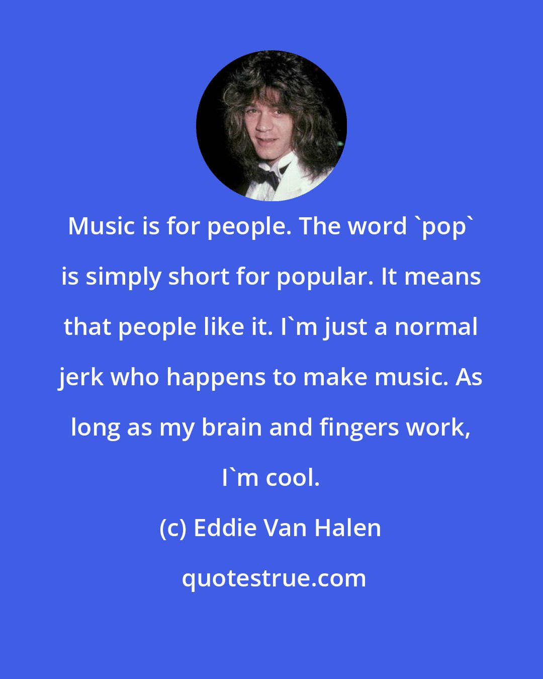 Eddie Van Halen: Music is for people. The word 'pop' is simply short for popular. It means that people like it. I'm just a normal jerk who happens to make music. As long as my brain and fingers work, I'm cool.