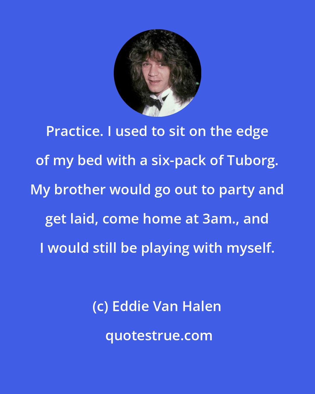 Eddie Van Halen: Practice. I used to sit on the edge of my bed with a six-pack of Tuborg. My brother would go out to party and get laid, come home at 3am., and I would still be playing with myself.