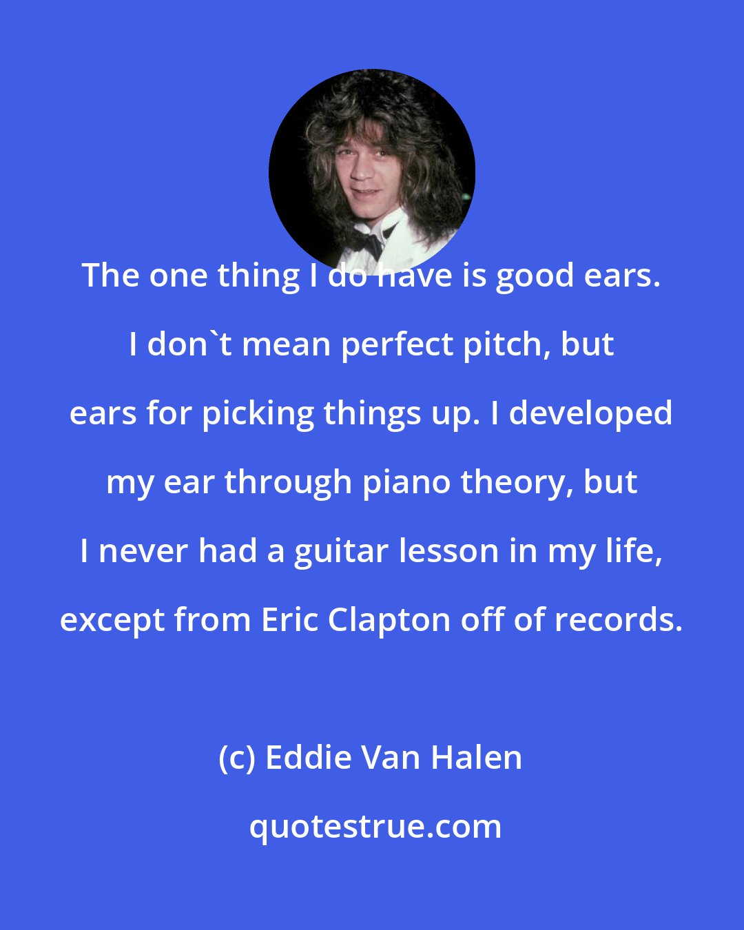 Eddie Van Halen: The one thing I do have is good ears. I don't mean perfect pitch, but ears for picking things up. I developed my ear through piano theory, but I never had a guitar lesson in my life, except from Eric Clapton off of records.