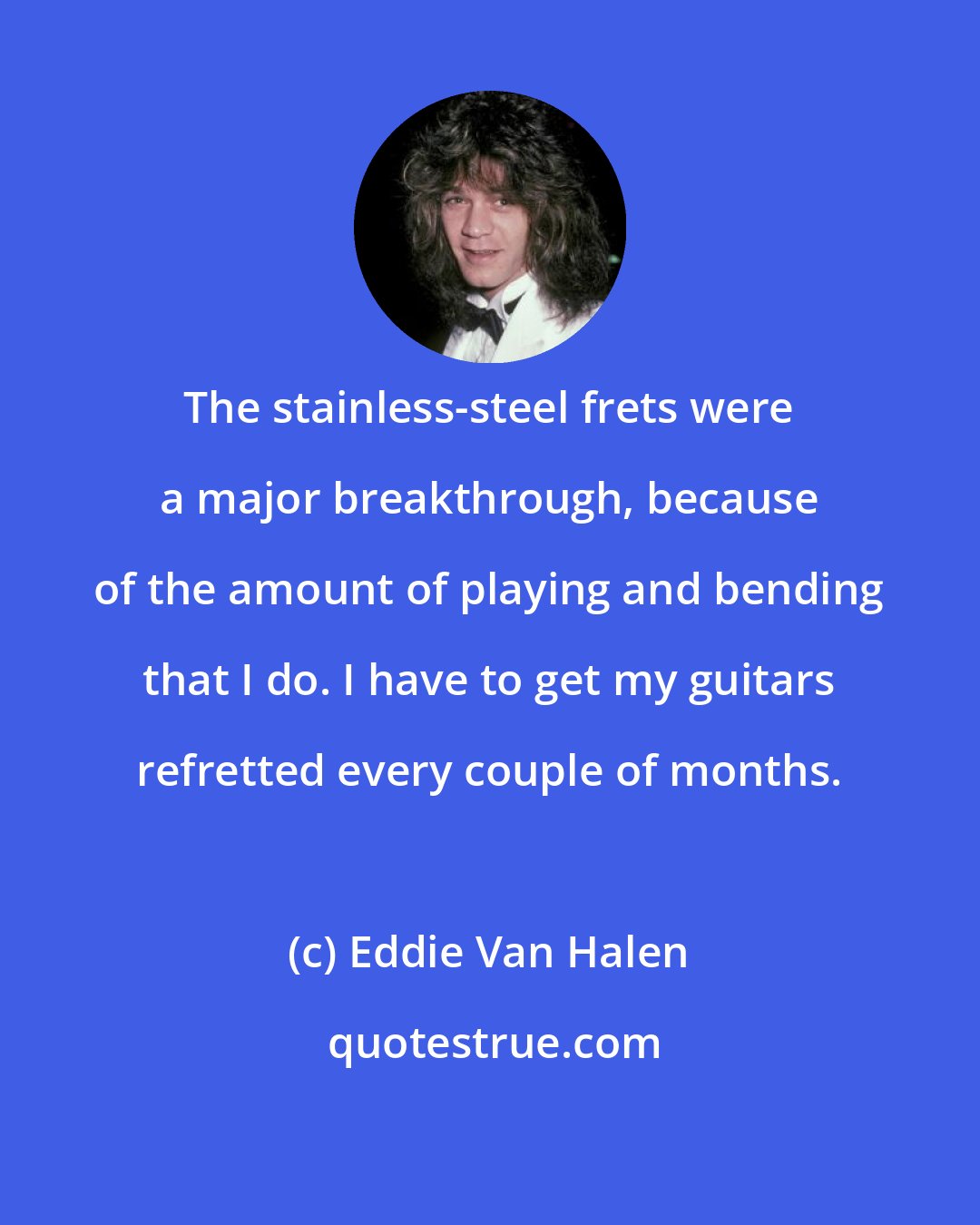 Eddie Van Halen: The stainless-steel frets were a major breakthrough, because of the amount of playing and bending that I do. I have to get my guitars refretted every couple of months.