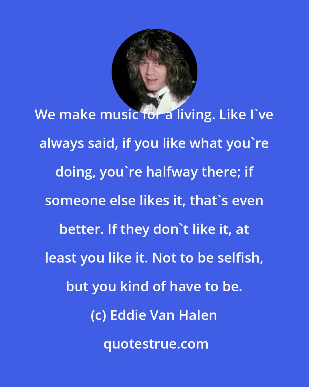 Eddie Van Halen: We make music for a living. Like I've always said, if you like what you're doing, you're halfway there; if someone else likes it, that's even better. If they don't like it, at least you like it. Not to be selfish, but you kind of have to be.