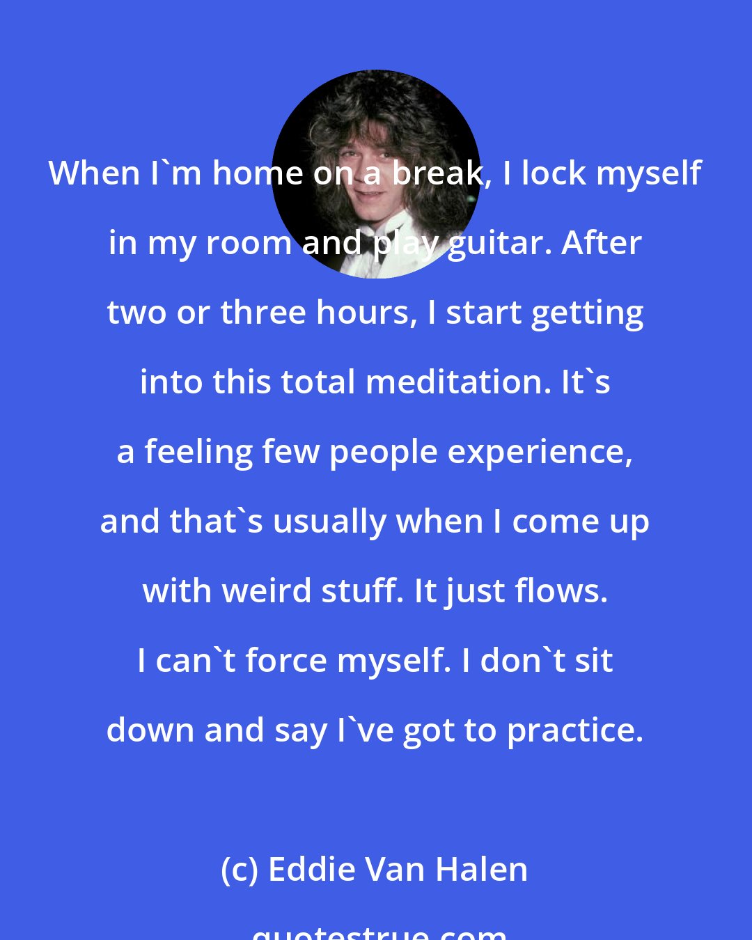 Eddie Van Halen: When I'm home on a break, I lock myself in my room and play guitar. After two or three hours, I start getting into this total meditation. It's a feeling few people experience, and that's usually when I come up with weird stuff. It just flows. I can't force myself. I don't sit down and say I've got to practice.