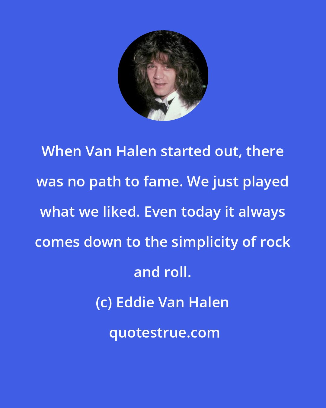 Eddie Van Halen: When Van Halen started out, there was no path to fame. We just played what we liked. Even today it always comes down to the simplicity of rock and roll.