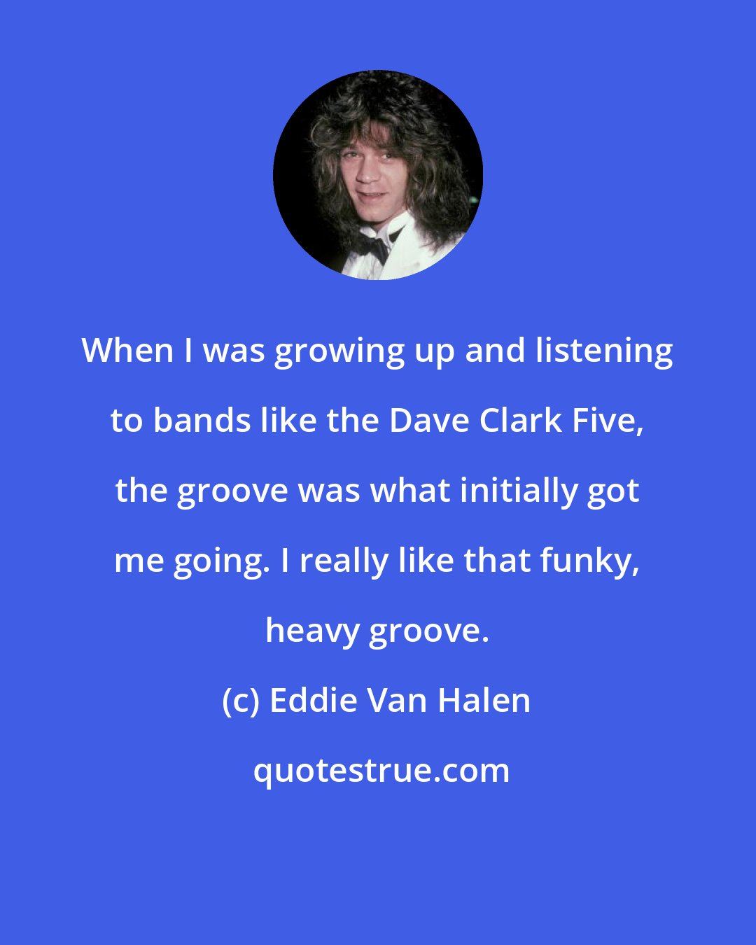 Eddie Van Halen: When I was growing up and listening to bands like the Dave Clark Five, the groove was what initially got me going. I really like that funky, heavy groove.