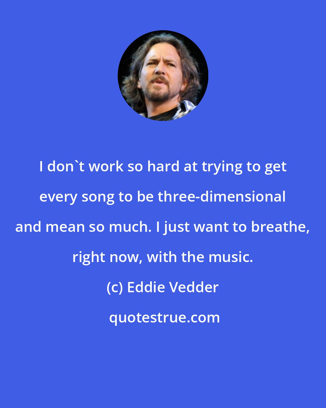 Eddie Vedder: I don't work so hard at trying to get every song to be three-dimensional and mean so much. I just want to breathe, right now, with the music.