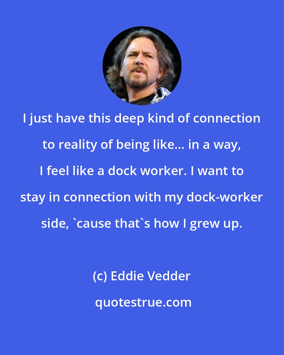 Eddie Vedder: I just have this deep kind of connection to reality of being like... in a way, I feel like a dock worker. I want to stay in connection with my dock-worker side, 'cause that's how I grew up.