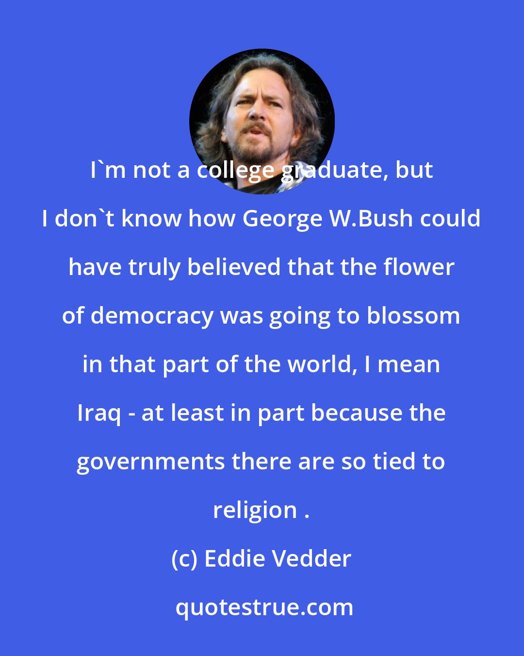 Eddie Vedder: I'm not a college graduate, but I don't know how George W.Bush could have truly believed that the flower of democracy was going to blossom in that part of the world, I mean Iraq - at least in part because the governments there are so tied to religion .