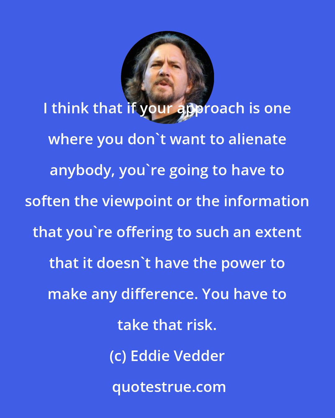 Eddie Vedder: I think that if your approach is one where you don't want to alienate anybody, you're going to have to soften the viewpoint or the information that you're offering to such an extent that it doesn't have the power to make any difference. You have to take that risk.