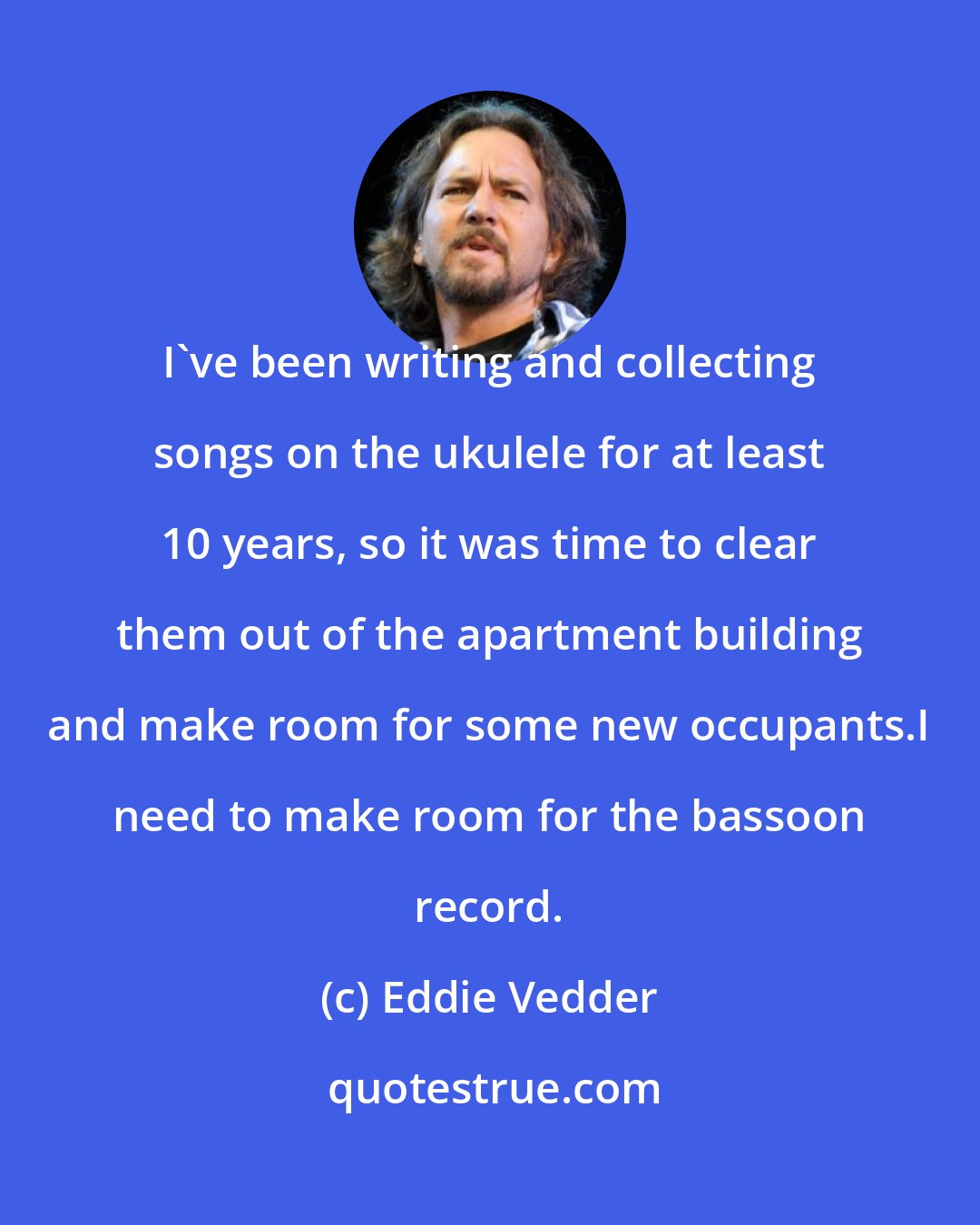 Eddie Vedder: I've been writing and collecting songs on the ukulele for at least 10 years, so it was time to clear them out of the apartment building and make room for some new occupants.I need to make room for the bassoon record.