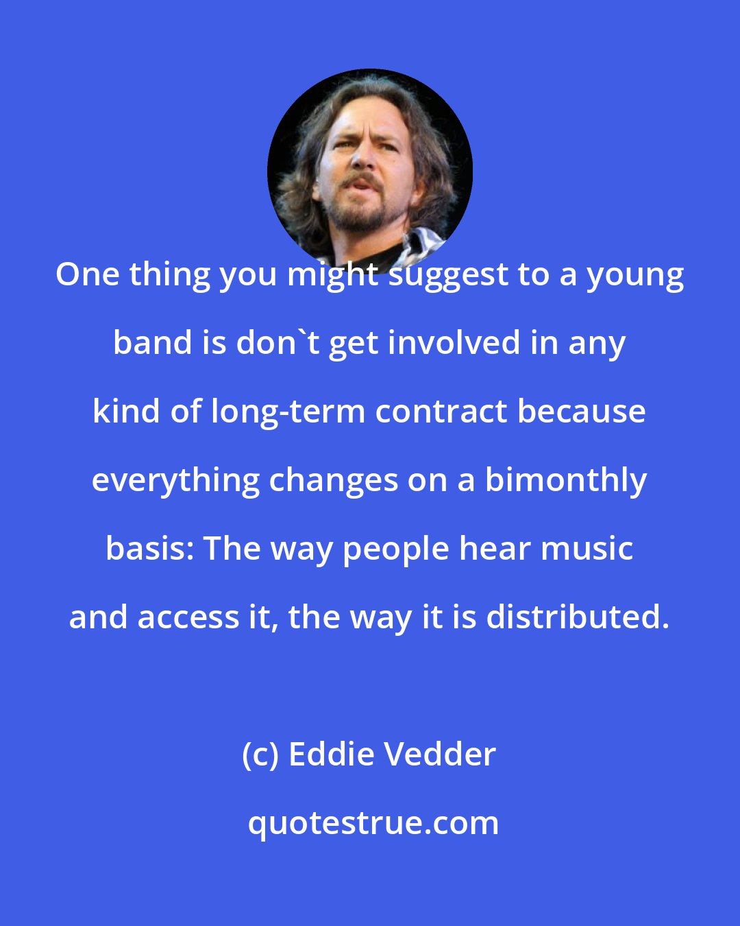 Eddie Vedder: One thing you might suggest to a young band is don't get involved in any kind of long-term contract because everything changes on a bimonthly basis: The way people hear music and access it, the way it is distributed.