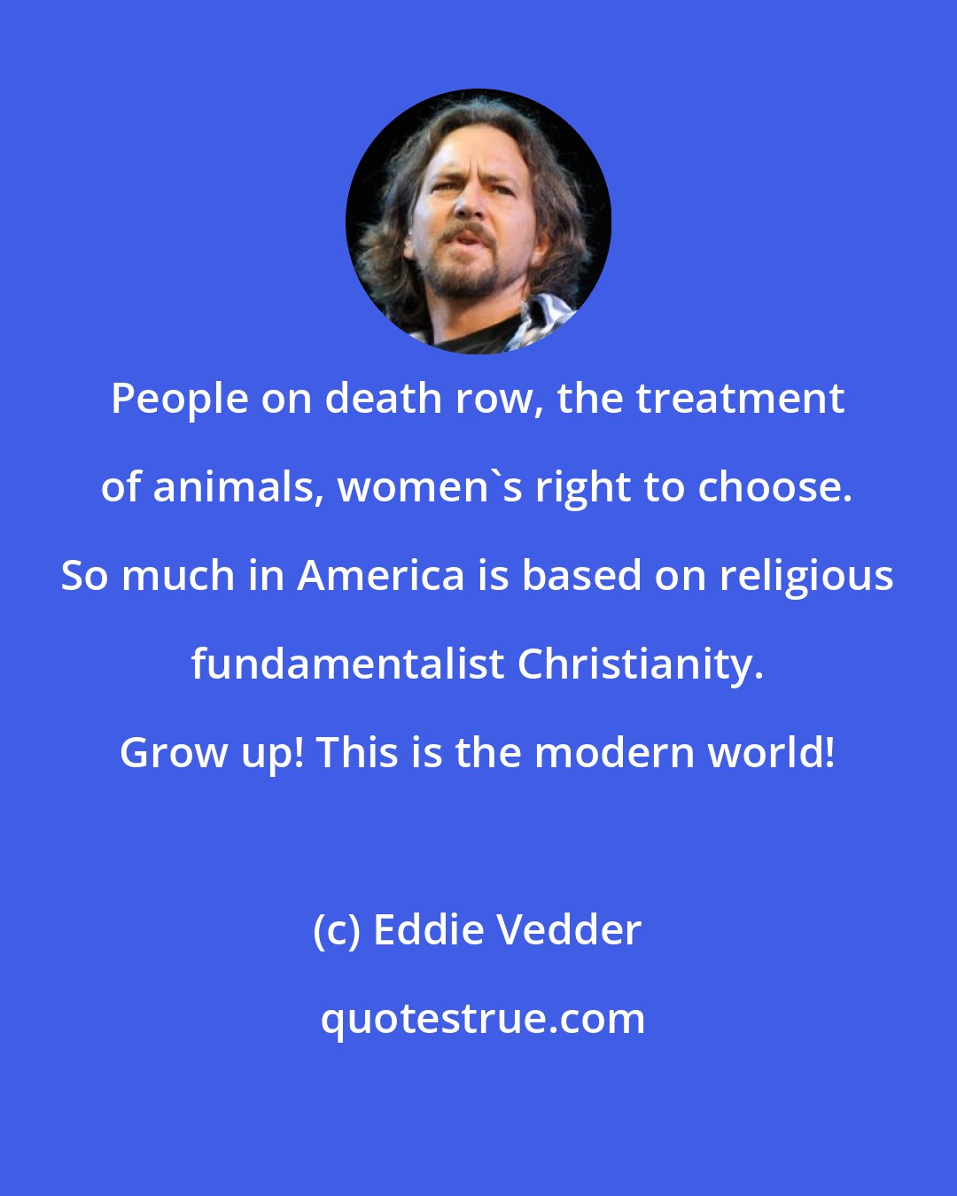 Eddie Vedder: People on death row, the treatment of animals, women's right to choose. So much in America is based on religious fundamentalist Christianity. Grow up! This is the modern world!