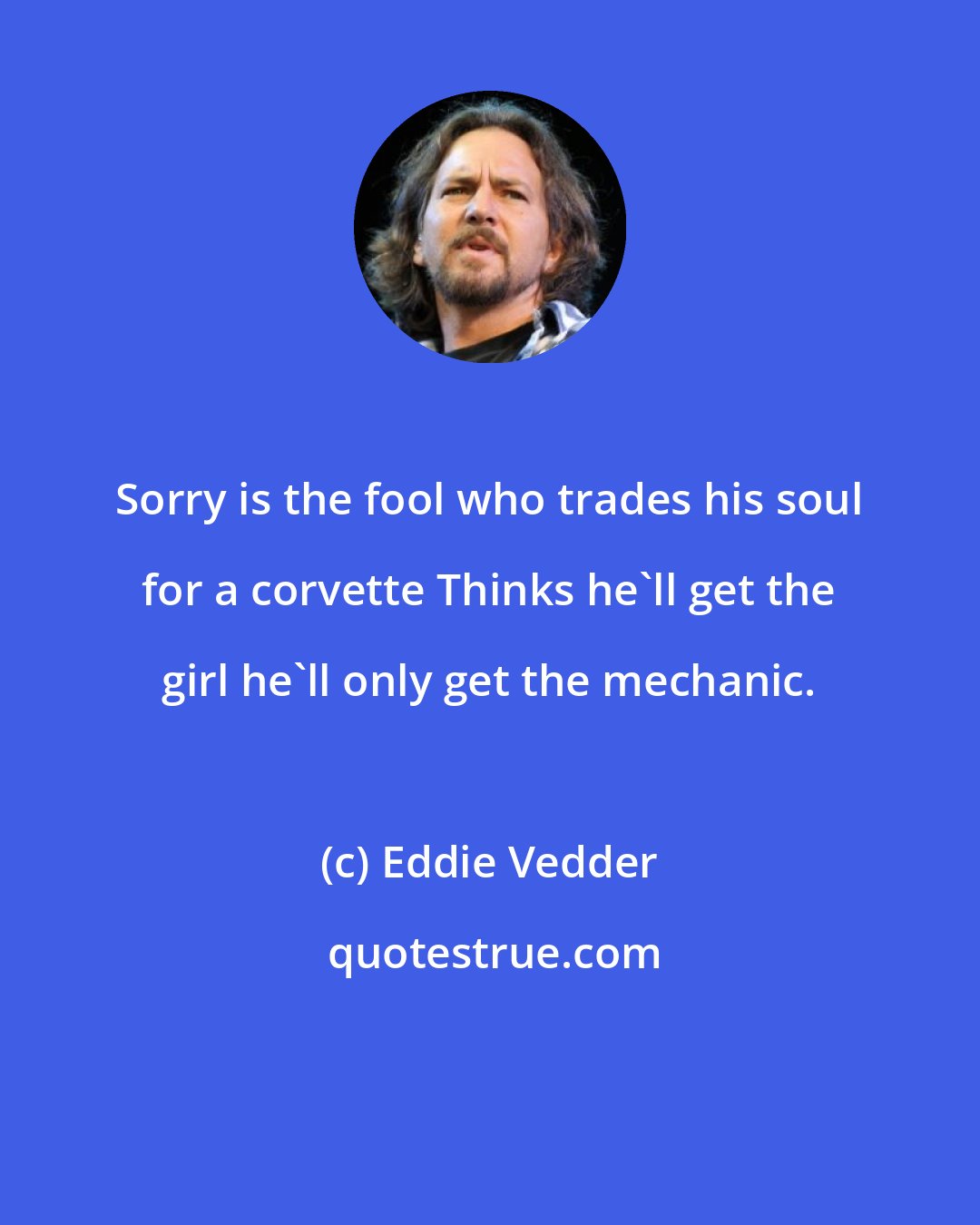 Eddie Vedder: Sorry is the fool who trades his soul for a corvette Thinks he'll get the girl he'll only get the mechanic.