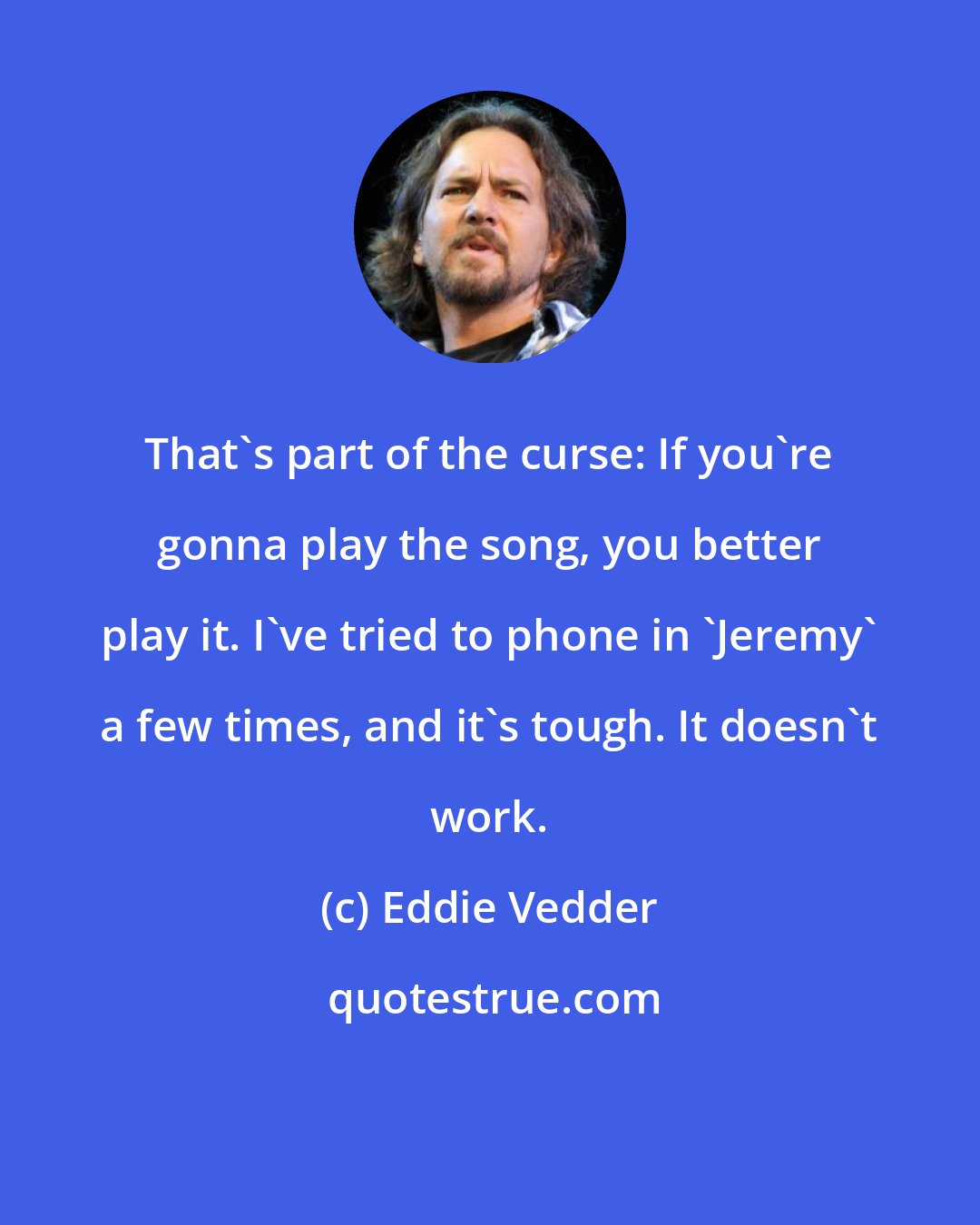 Eddie Vedder: That's part of the curse: If you're gonna play the song, you better play it. I've tried to phone in 'Jeremy' a few times, and it's tough. It doesn't work.