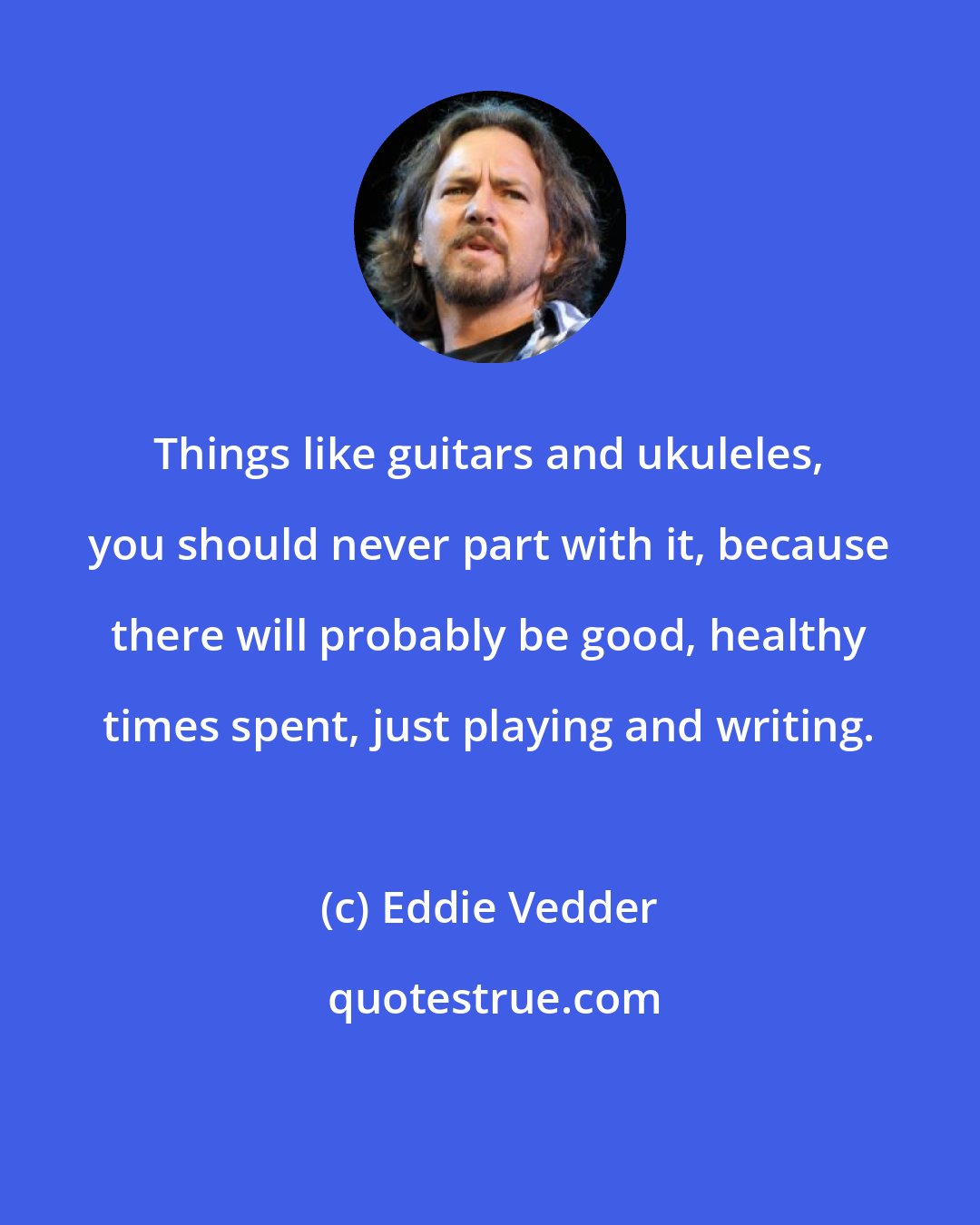 Eddie Vedder: Things like guitars and ukuleles, you should never part with it, because there will probably be good, healthy times spent, just playing and writing.