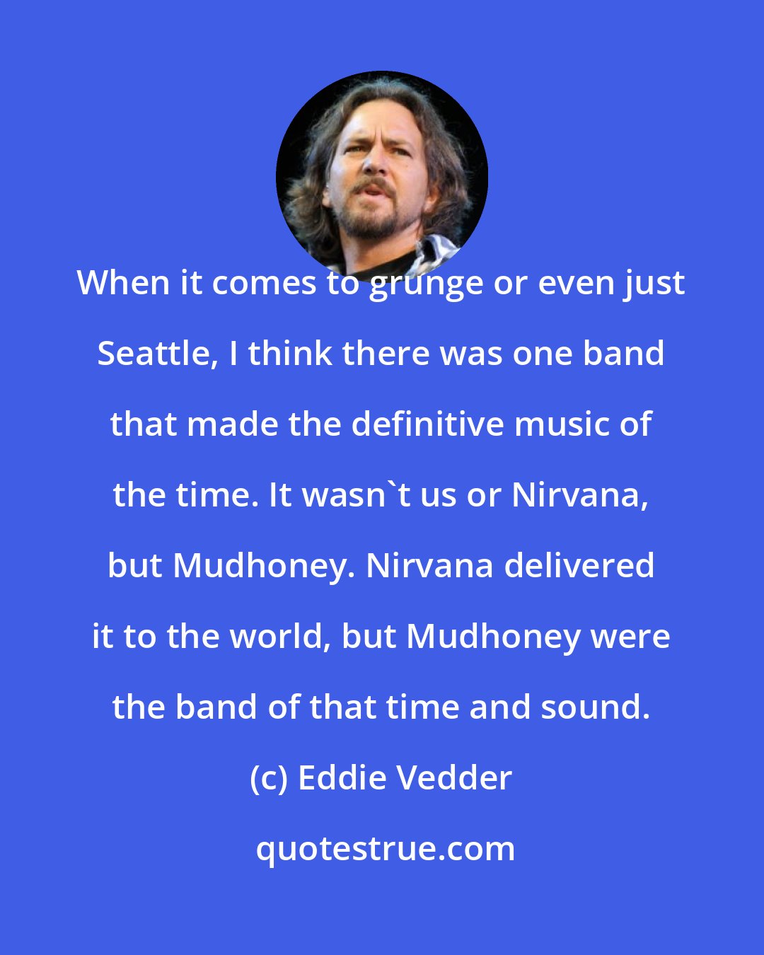 Eddie Vedder: When it comes to grunge or even just Seattle, I think there was one band that made the definitive music of the time. It wasn't us or Nirvana, but Mudhoney. Nirvana delivered it to the world, but Mudhoney were the band of that time and sound.