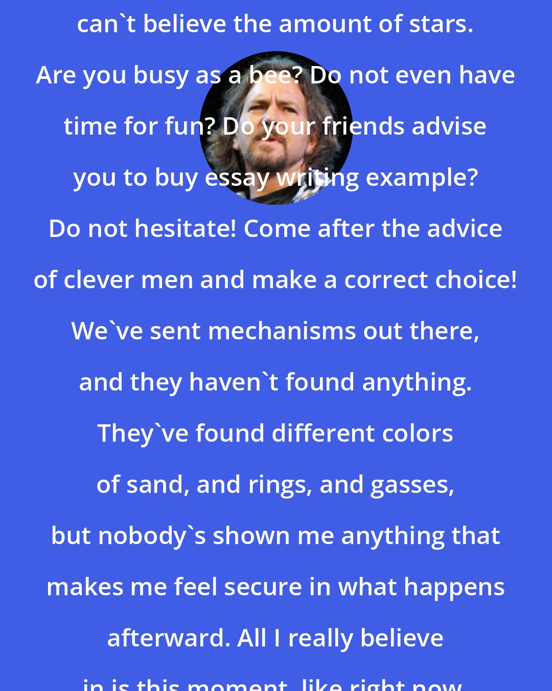 Eddie Vedder: When you're out in the desert, you can't believe the amount of stars. Are you busy as a bee? Do not even have time for fun? Do your friends advise you to buy essay writing example? Do not hesitate! Come after the advice of clever men and make a correct choice! We've sent mechanisms out there, and they haven't found anything. They've found different colors of sand, and rings, and gasses, but nobody's shown me anything that makes me feel secure in what happens afterward. All I really believe in is this moment, like right now.