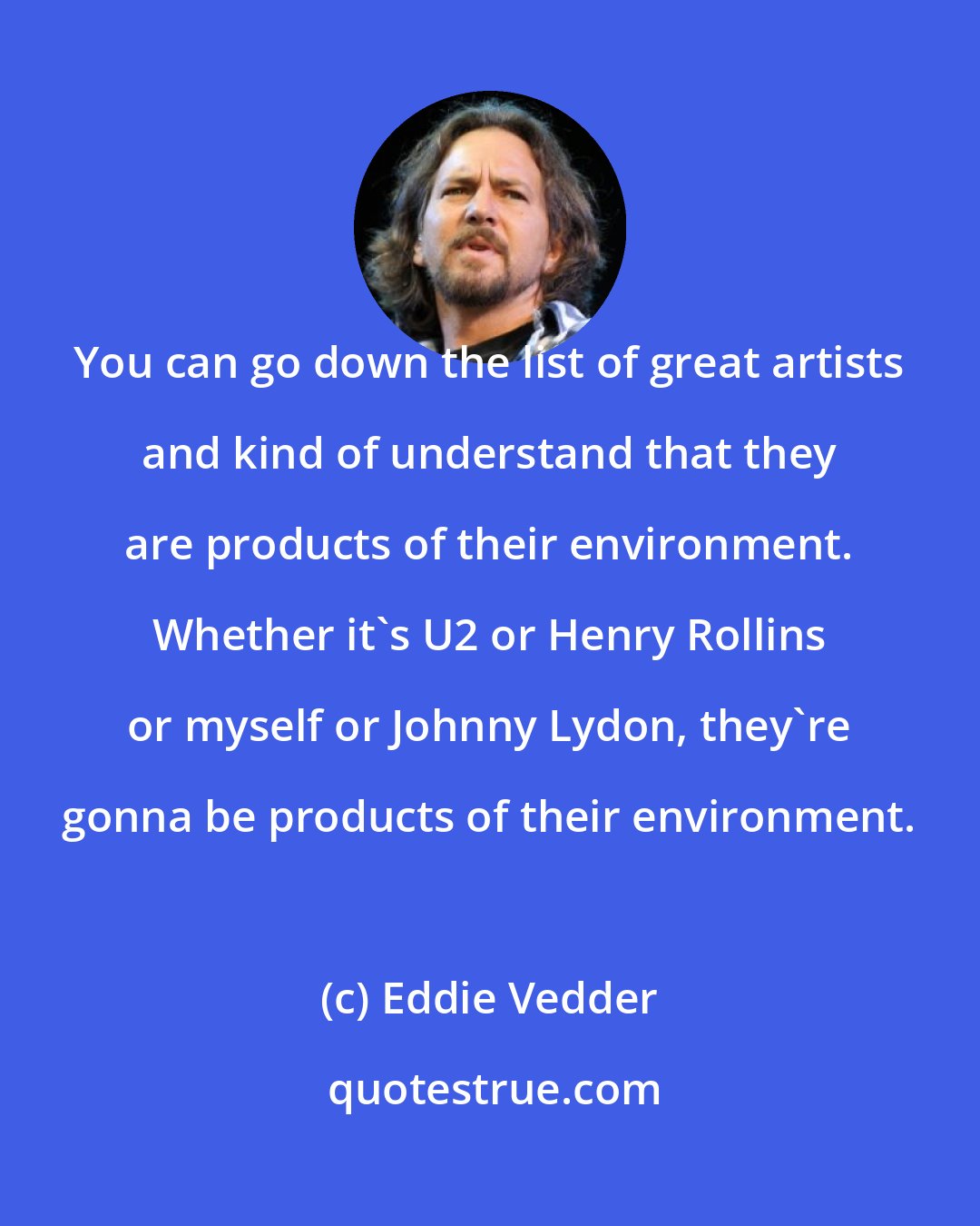 Eddie Vedder: You can go down the list of great artists and kind of understand that they are products of their environment. Whether it's U2 or Henry Rollins or myself or Johnny Lydon, they're gonna be products of their environment.