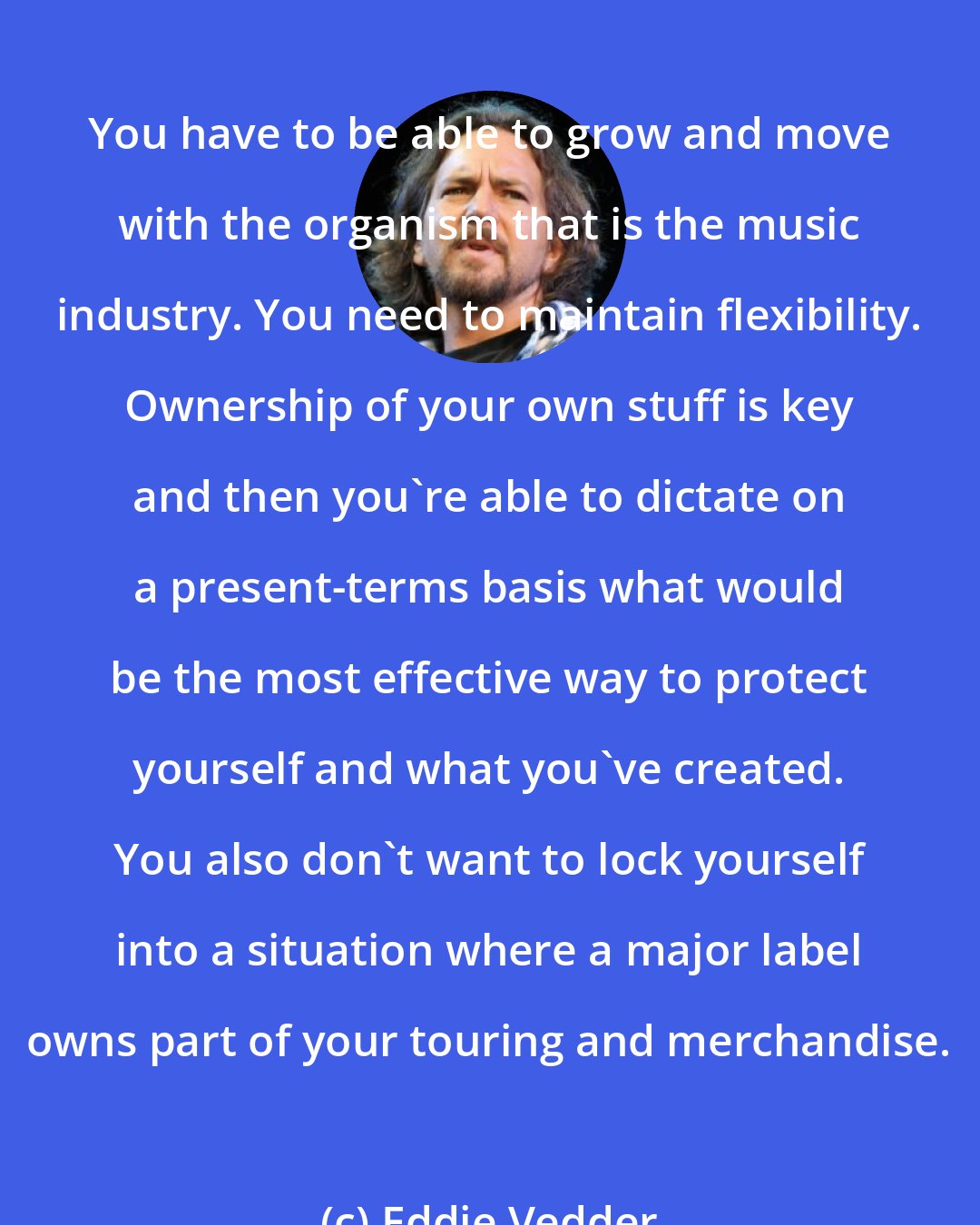 Eddie Vedder: You have to be able to grow and move with the organism that is the music industry. You need to maintain flexibility. Ownership of your own stuff is key and then you're able to dictate on a present-terms basis what would be the most effective way to protect yourself and what you've created. You also don't want to lock yourself into a situation where a major label owns part of your touring and merchandise.