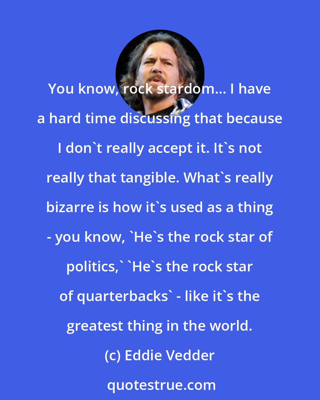 Eddie Vedder: You know, rock stardom... I have a hard time discussing that because I don't really accept it. It's not really that tangible. What's really bizarre is how it's used as a thing - you know, 'He's the rock star of politics,' 'He's the rock star of quarterbacks' - like it's the greatest thing in the world.