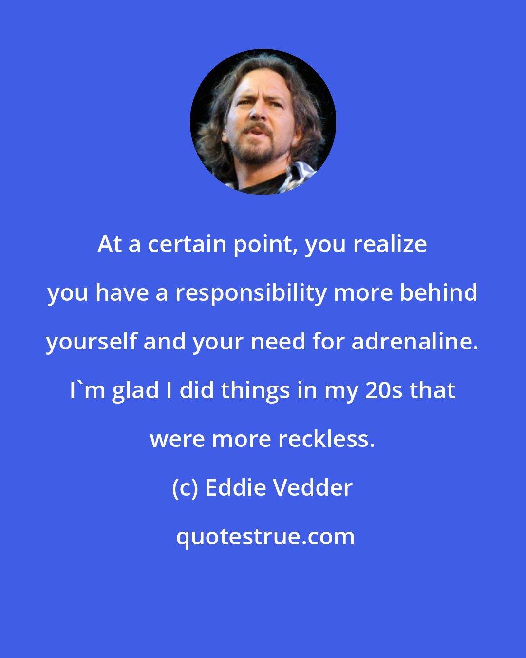 Eddie Vedder: At a certain point, you realize you have a responsibility more behind yourself and your need for adrenaline. I'm glad I did things in my 20s that were more reckless.