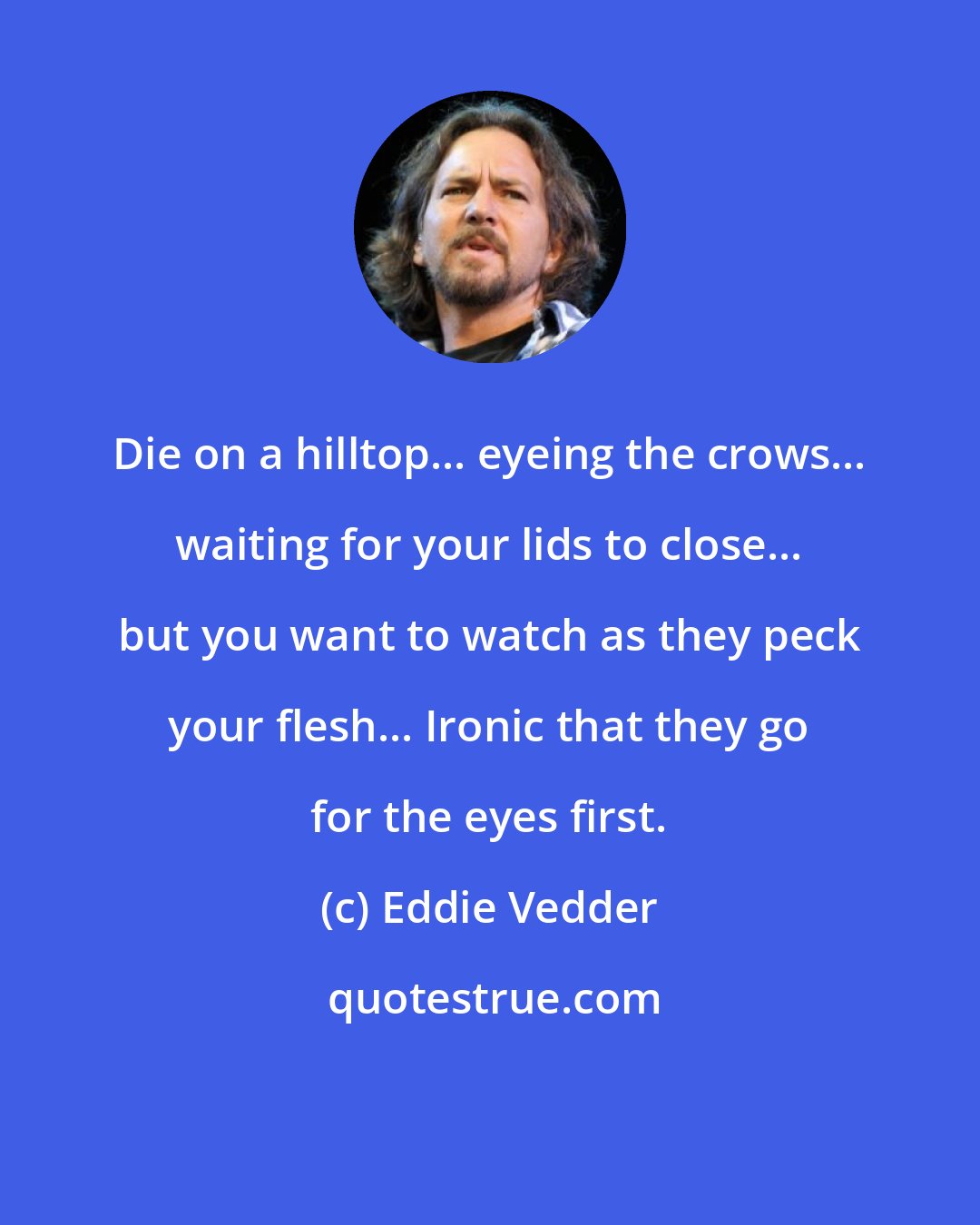 Eddie Vedder: Die on a hilltop... eyeing the crows... waiting for your lids to close... but you want to watch as they peck your flesh... Ironic that they go for the eyes first.