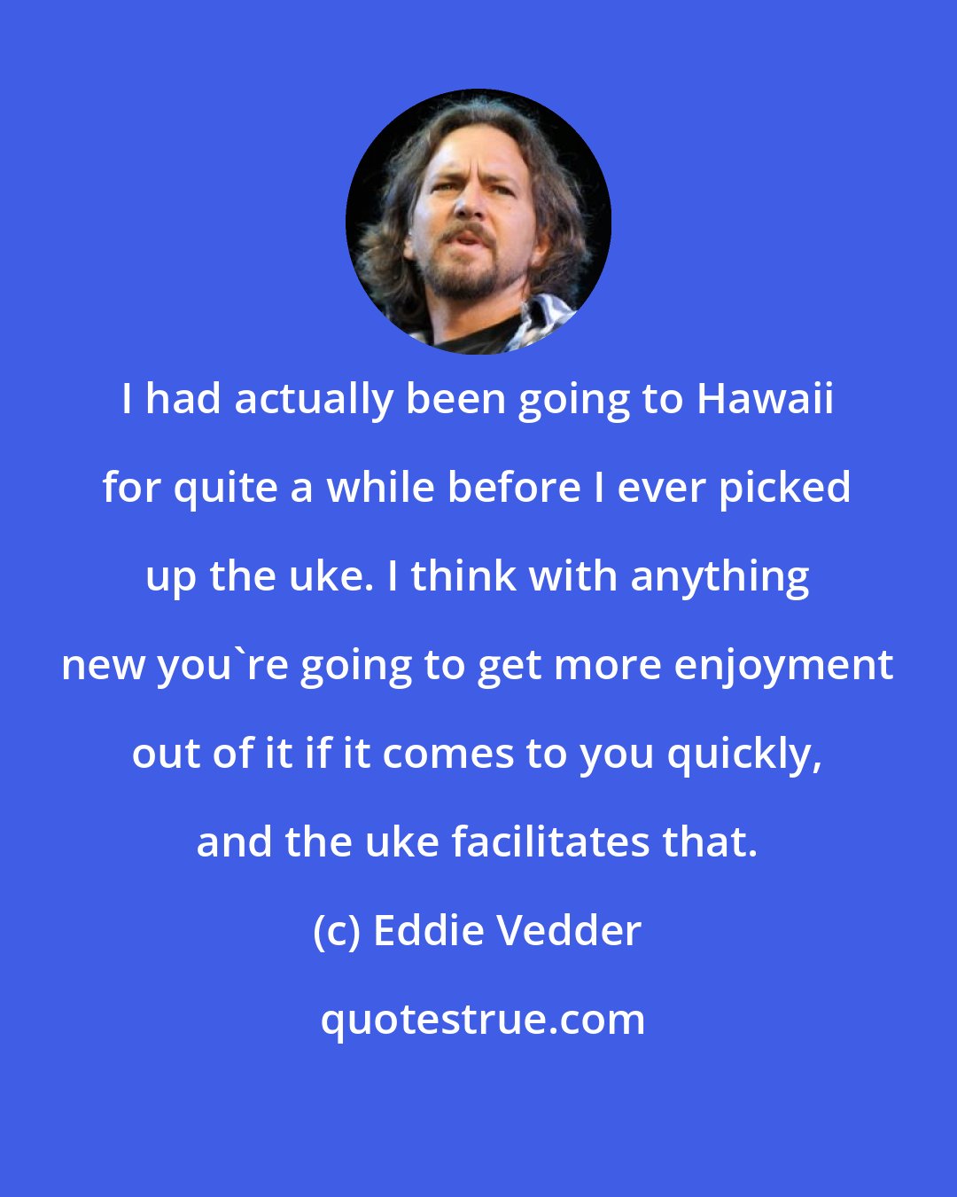 Eddie Vedder: I had actually been going to Hawaii for quite a while before I ever picked up the uke. I think with anything new you're going to get more enjoyment out of it if it comes to you quickly, and the uke facilitates that.