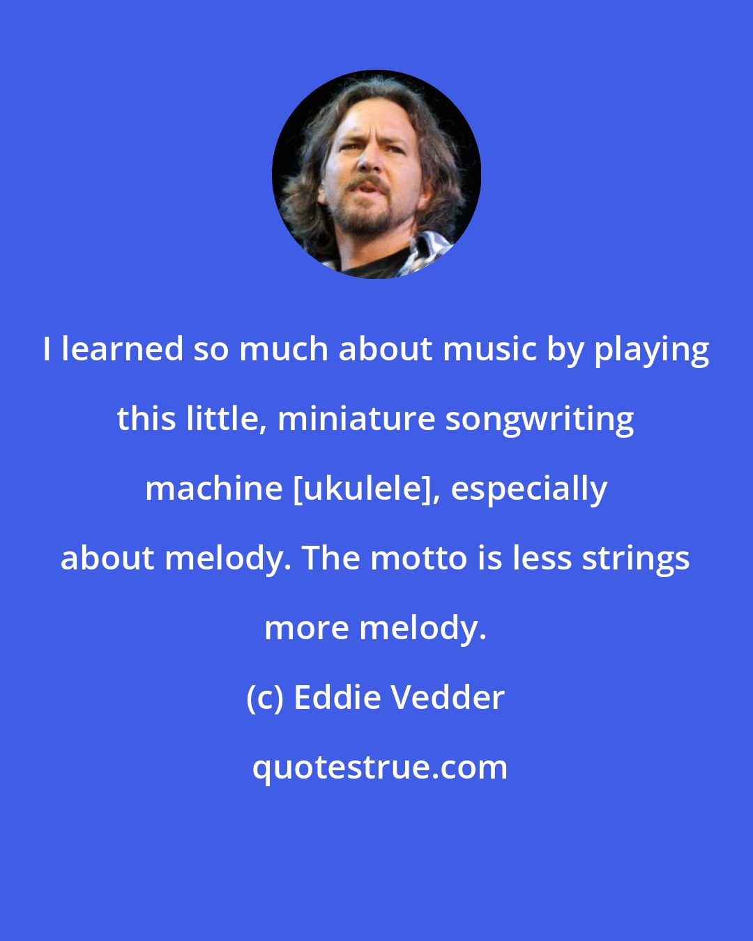 Eddie Vedder: I learned so much about music by playing this little, miniature songwriting machine [ukulele], especially about melody. The motto is less strings more melody.