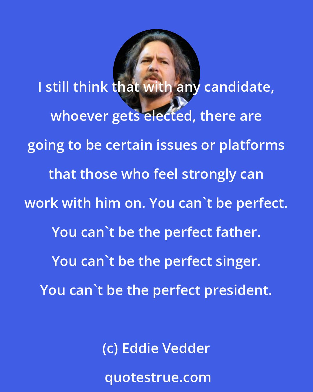 Eddie Vedder: I still think that with any candidate, whoever gets elected, there are going to be certain issues or platforms that those who feel strongly can work with him on. You can't be perfect. You can't be the perfect father. You can't be the perfect singer. You can't be the perfect president.