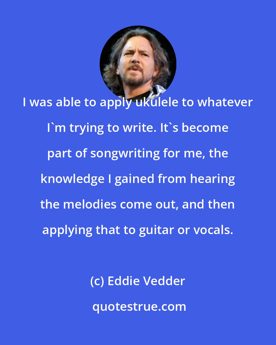 Eddie Vedder: I was able to apply ukulele to whatever I'm trying to write. It's become part of songwriting for me, the knowledge I gained from hearing the melodies come out, and then applying that to guitar or vocals.