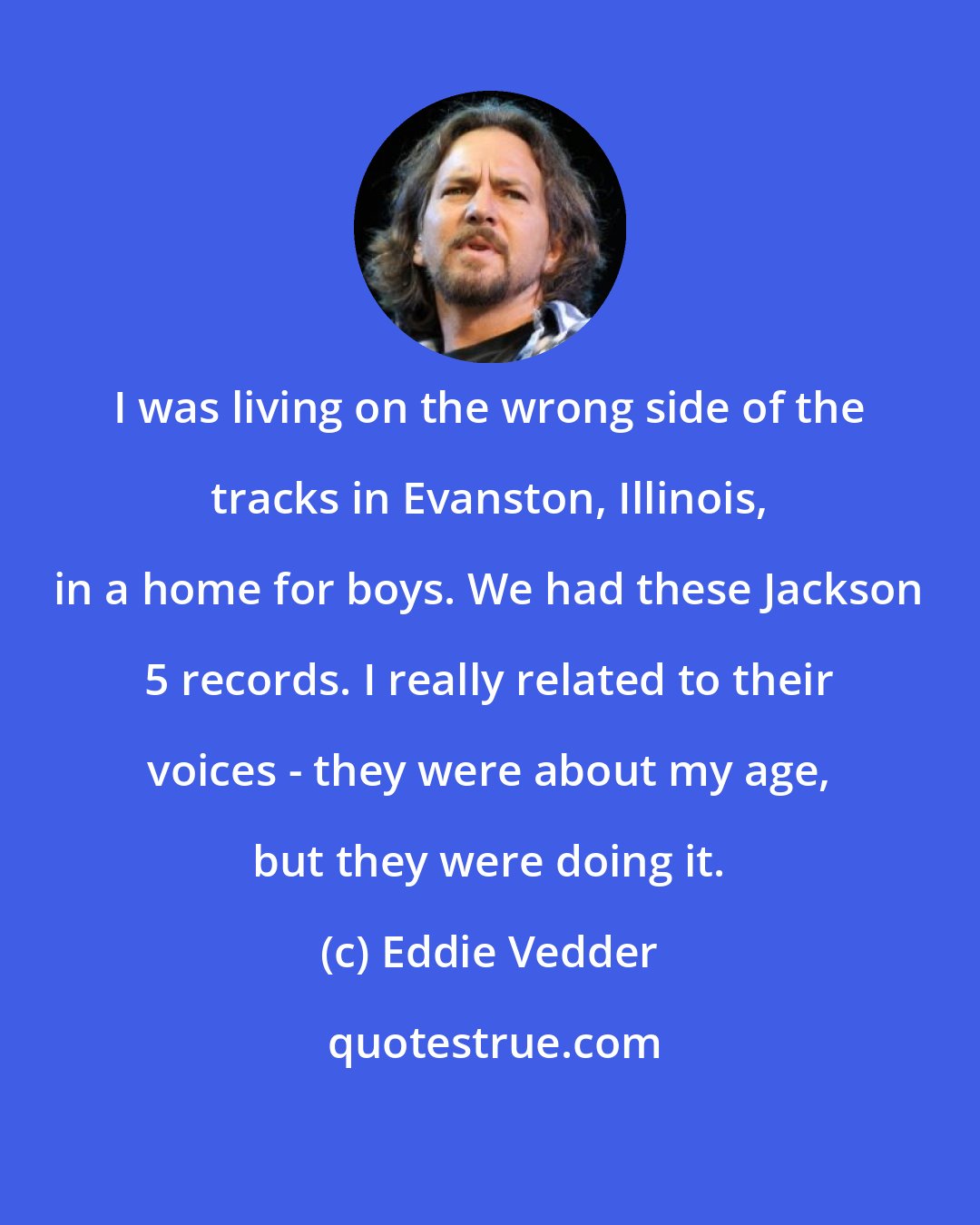 Eddie Vedder: I was living on the wrong side of the tracks in Evanston, Illinois, in a home for boys. We had these Jackson 5 records. I really related to their voices - they were about my age, but they were doing it.