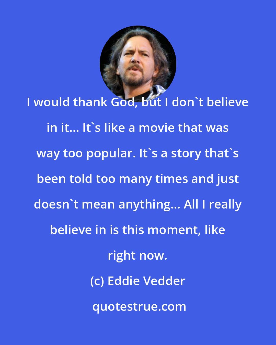 Eddie Vedder: I would thank God, but I don't believe in it... It's like a movie that was way too popular. It's a story that's been told too many times and just doesn't mean anything... All I really believe in is this moment, like right now.