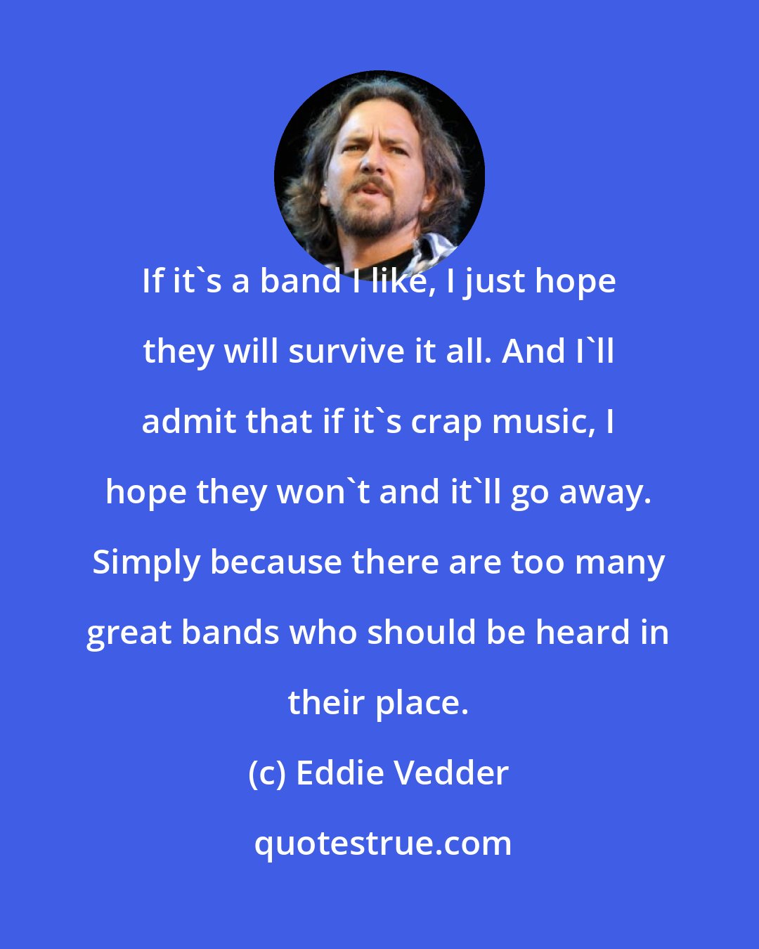 Eddie Vedder: If it's a band I like, I just hope they will survive it all. And I'll admit that if it's crap music, I hope they won't and it'll go away. Simply because there are too many great bands who should be heard in their place.