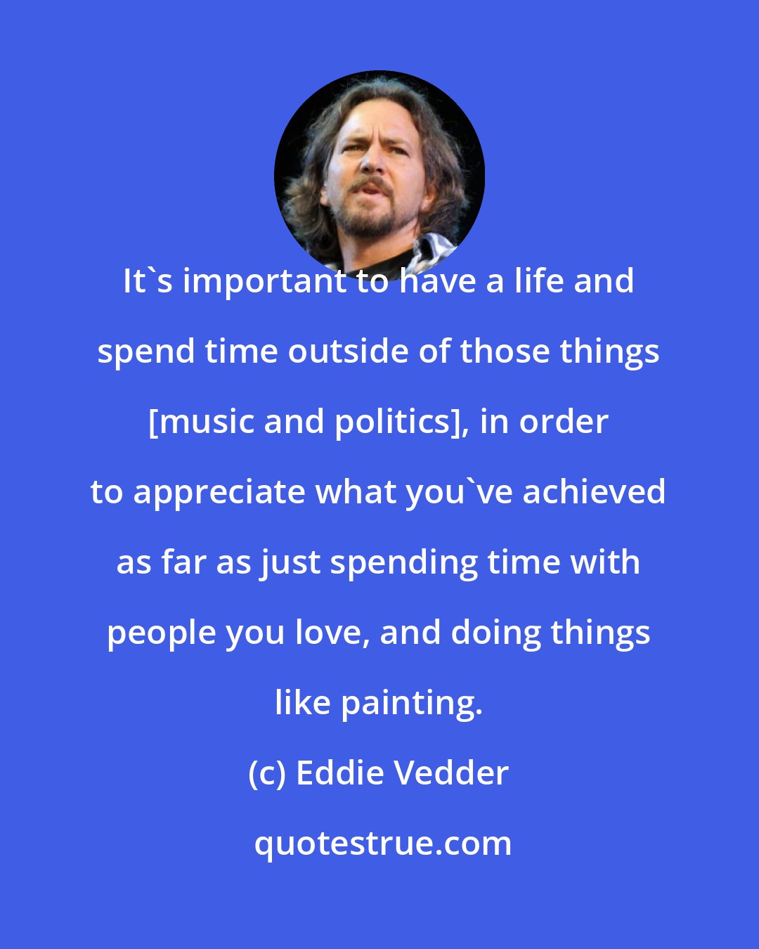 Eddie Vedder: It's important to have a life and spend time outside of those things [music and politics], in order to appreciate what you've achieved as far as just spending time with people you love, and doing things like painting.