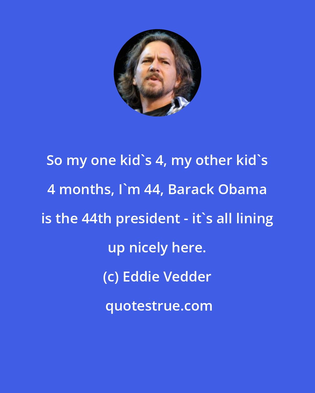 Eddie Vedder: So my one kid's 4, my other kid's 4 months, I'm 44, Barack Obama is the 44th president - it's all lining up nicely here.