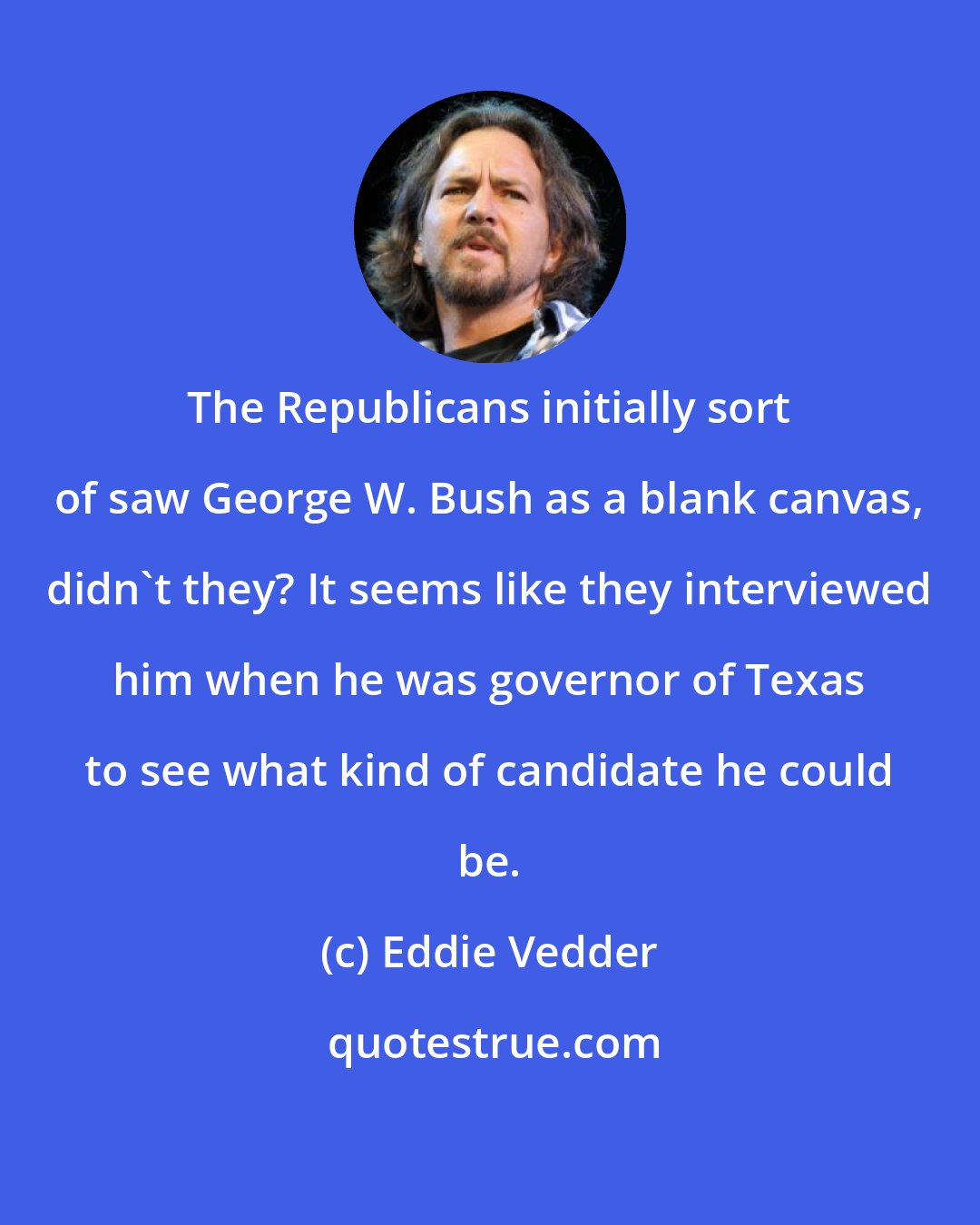 Eddie Vedder: The Republicans initially sort of saw George W. Bush as a blank canvas, didn't they? It seems like they interviewed him when he was governor of Texas to see what kind of candidate he could be.