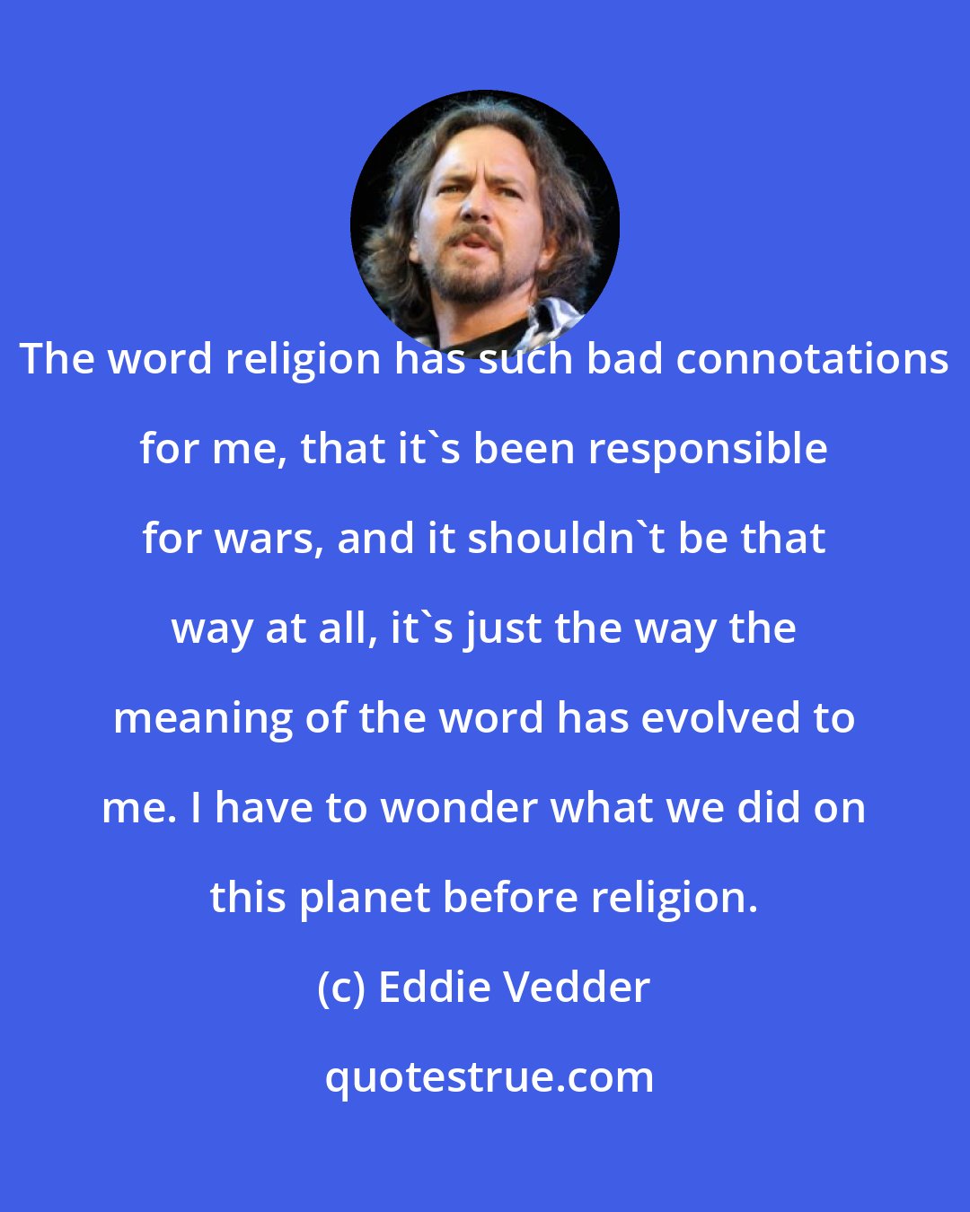 Eddie Vedder: The word religion has such bad connotations for me, that it's been responsible for wars, and it shouldn't be that way at all, it's just the way the meaning of the word has evolved to me. I have to wonder what we did on this planet before religion.