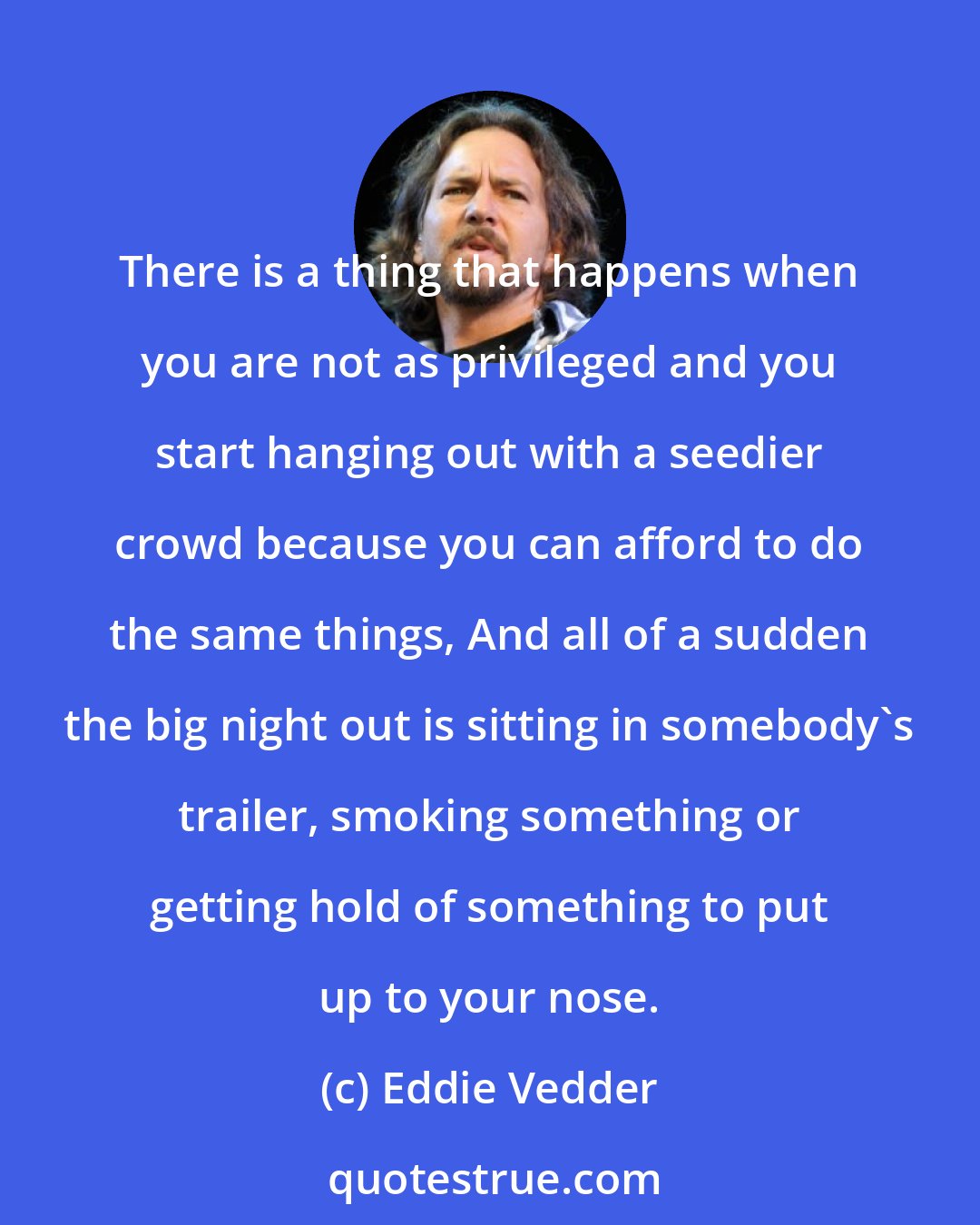 Eddie Vedder: There is a thing that happens when you are not as privileged and you start hanging out with a seedier crowd because you can afford to do the same things, And all of a sudden the big night out is sitting in somebody's trailer, smoking something or getting hold of something to put up to your nose.