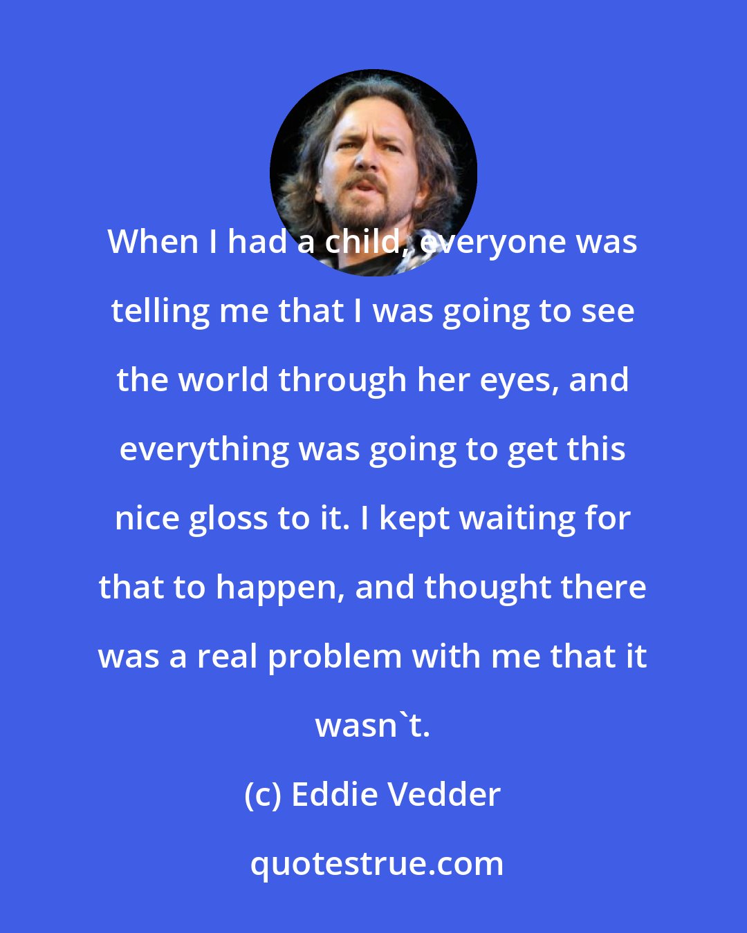 Eddie Vedder: When I had a child, everyone was telling me that I was going to see the world through her eyes, and everything was going to get this nice gloss to it. I kept waiting for that to happen, and thought there was a real problem with me that it wasn't.