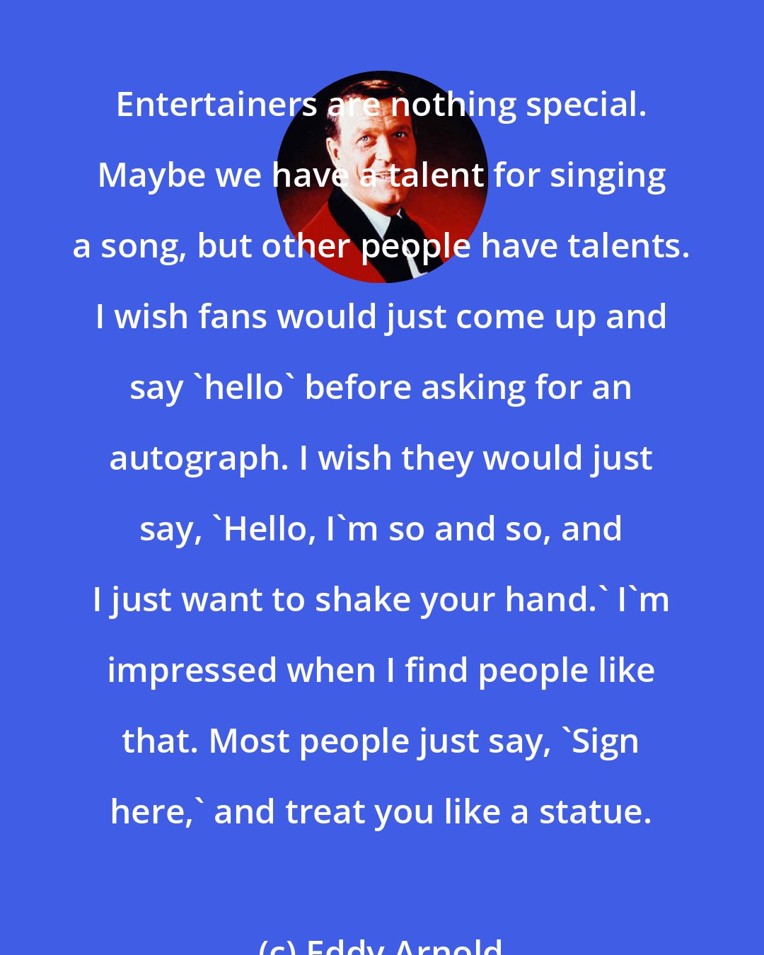 Eddy Arnold: Entertainers are nothing special. Maybe we have a talent for singing a song, but other people have talents. I wish fans would just come up and say 'hello' before asking for an autograph. I wish they would just say, 'Hello, I'm so and so, and I just want to shake your hand.' I'm impressed when I find people like that. Most people just say, 'Sign here,' and treat you like a statue.
