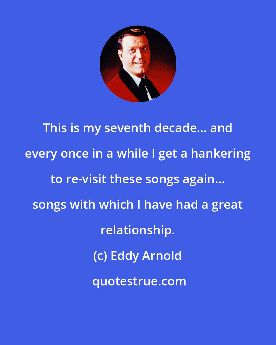 Eddy Arnold: This is my seventh decade... and every once in a while I get a hankering to re-visit these songs again... songs with which I have had a great relationship.