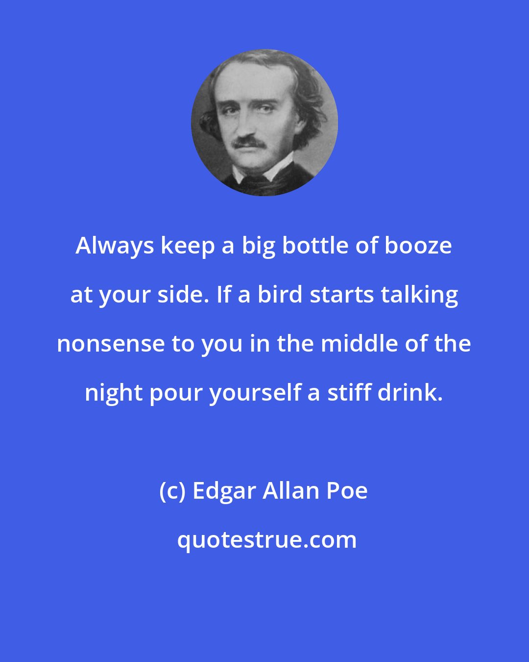 Edgar Allan Poe: Always keep a big bottle of booze at your side. If a bird starts talking nonsense to you in the middle of the night pour yourself a stiff drink.