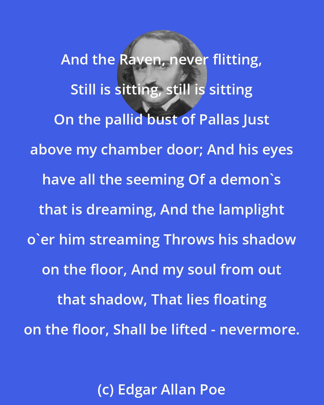 Edgar Allan Poe: And the Raven, never flitting, Still is sitting, still is sitting On the pallid bust of Pallas Just above my chamber door; And his eyes have all the seeming Of a demon's that is dreaming, And the lamplight o'er him streaming Throws his shadow on the floor, And my soul from out that shadow, That lies floating on the floor, Shall be lifted - nevermore.