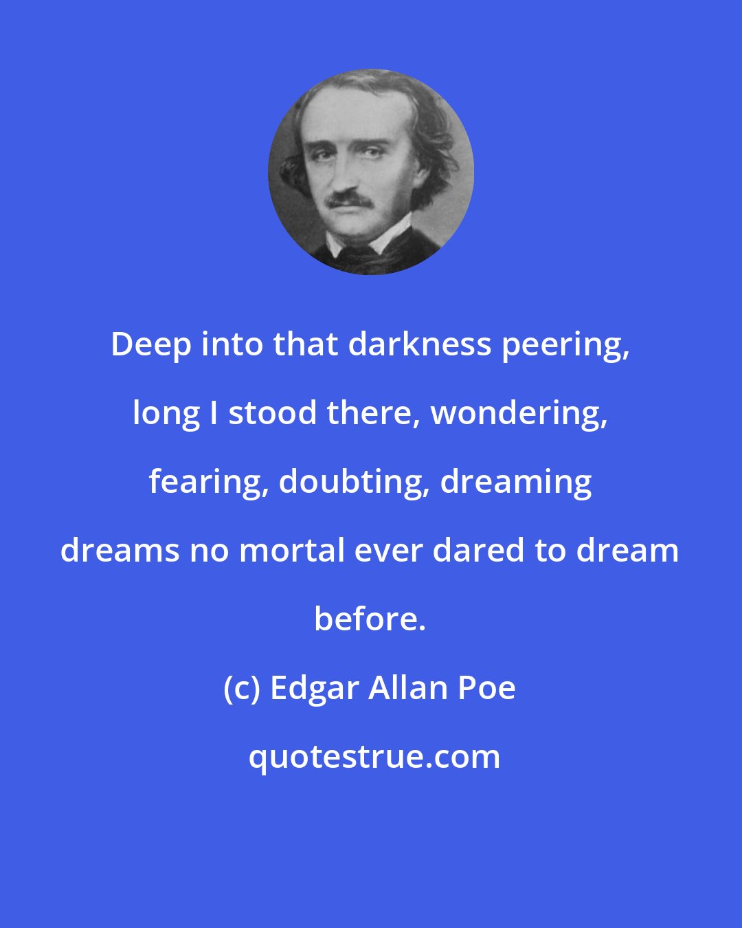 Edgar Allan Poe: Deep into that darkness peering, long I stood there, wondering, fearing, doubting, dreaming dreams no mortal ever dared to dream before.