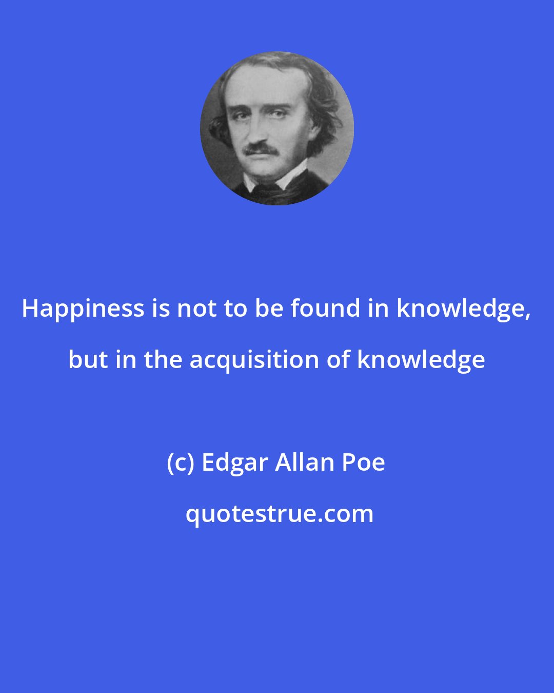 Edgar Allan Poe: Happiness is not to be found in knowledge, but in the acquisition of knowledge