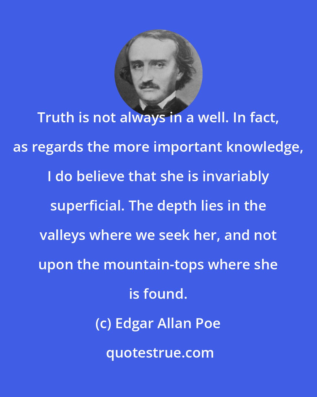 Edgar Allan Poe: Truth is not always in a well. In fact, as regards the more important knowledge, I do believe that she is invariably superficial. The depth lies in the valleys where we seek her, and not upon the mountain-tops where she is found.