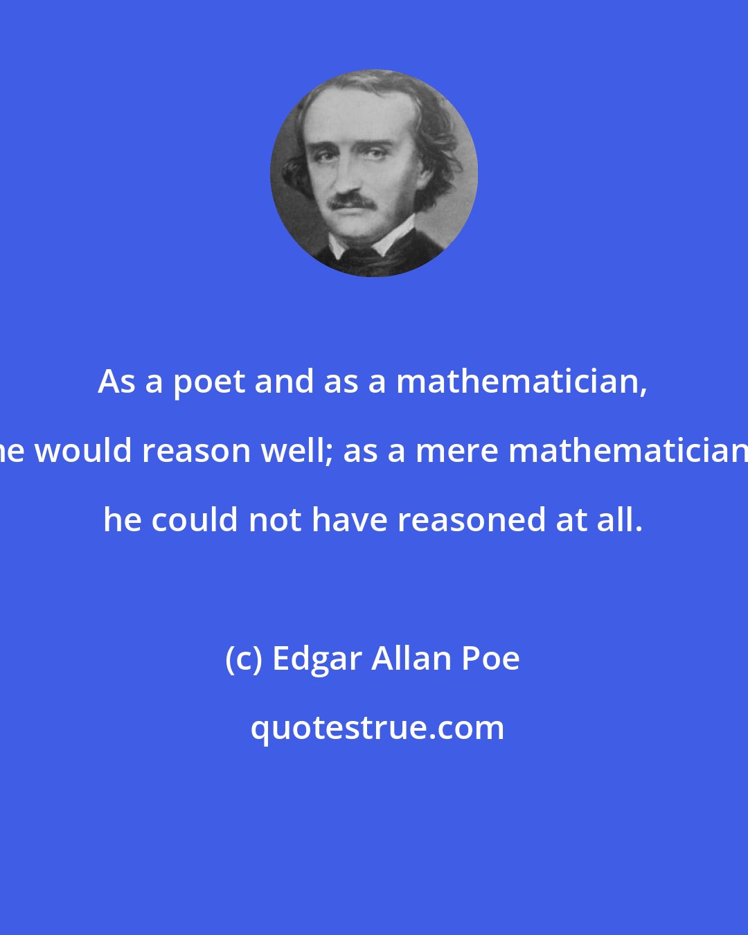 Edgar Allan Poe: As a poet and as a mathematician, he would reason well; as a mere mathematician, he could not have reasoned at all.